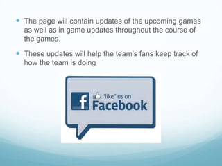  The page will contain updates of the upcoming games
  as well as in game updates throughout the course of
  the games.

 These updates will help the team’s fans keep track of
  how the team is doing
 