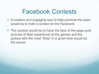 Facebook Contests
 A creative and engaging way to help promote the team
  would be to hold a contest on the Facebook

 The contest would be to have the fans of the page post
  pictures of their experience at the games and the
  picture with the most “likes” in a given time would be
  the winner
 
