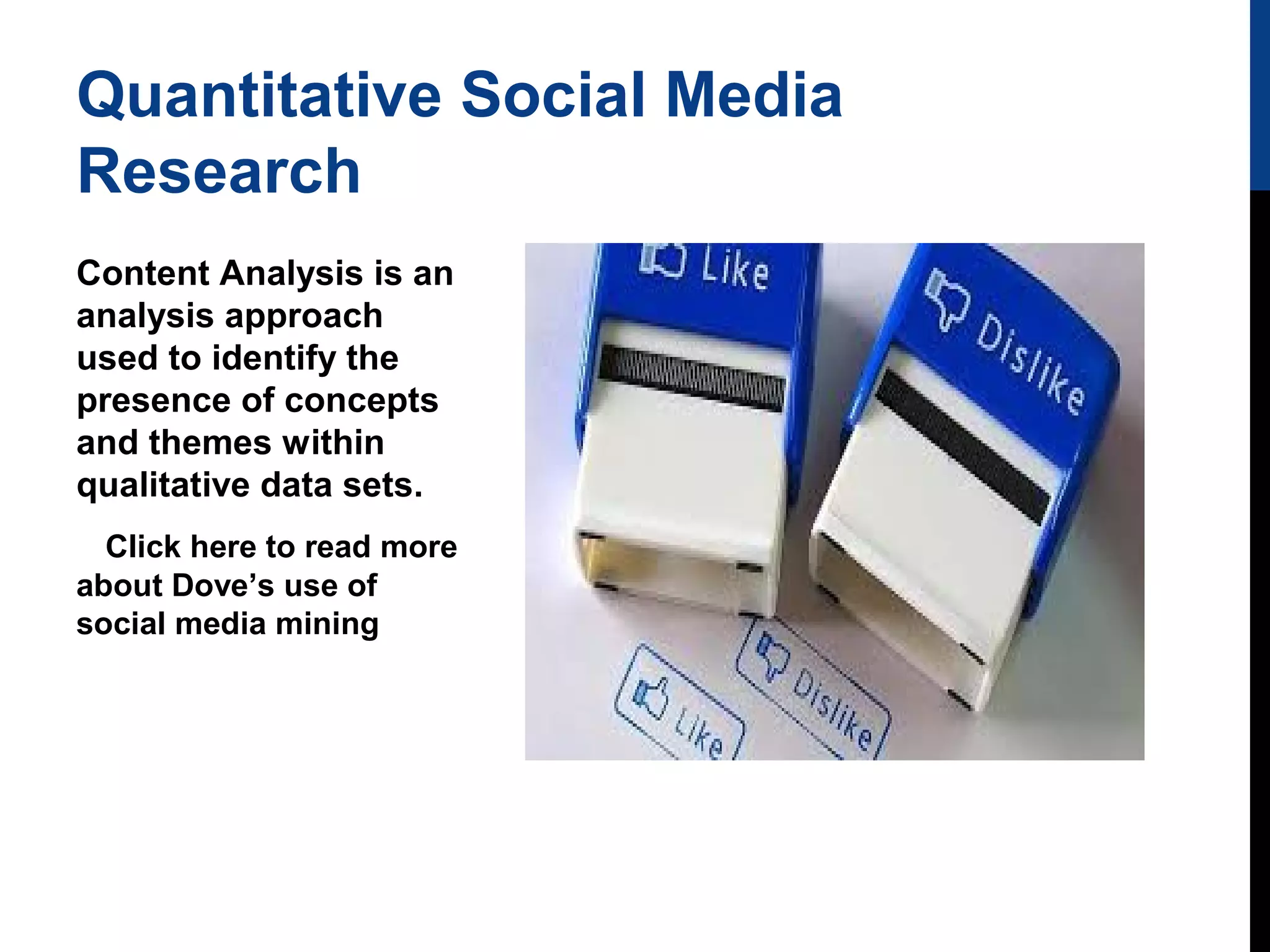 Quantitative Social Media
Research
Content Analysis is an
analysis approach
used to identify the
presence of concepts
and themes within
qualitative data sets.
Click here to read more
about Dove’s use of
social media mining

 
