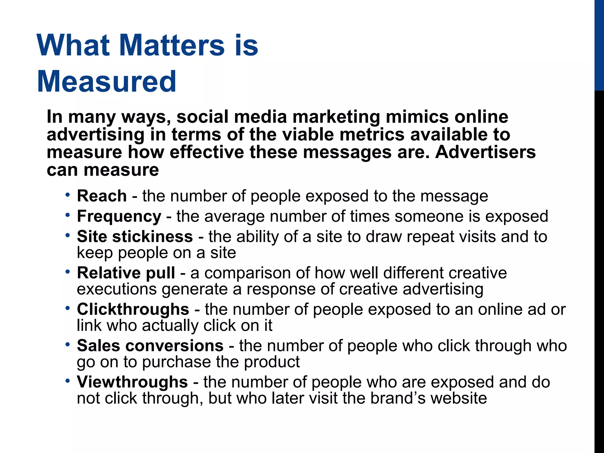 What Matters is
Measured
In many ways, social media marketing mimics online
advertising in terms of the viable metrics available to
measure how effective these messages are. Advertisers
can measure
• Reach - the number of people exposed to the message
• Frequency - the average number of times someone is exposed
• Site stickiness - the ability of a site to draw repeat visits and to
keep people on a site
• Relative pull - a comparison of how well different creative
executions generate a response of creative advertising
• Clickthroughs - the number of people exposed to an online ad or
link who actually click on it
• Sales conversions - the number of people who click through who
go on to purchase the product
• Viewthroughs - the number of people who are exposed and do
not click through, but who later visit the brand’s website

 