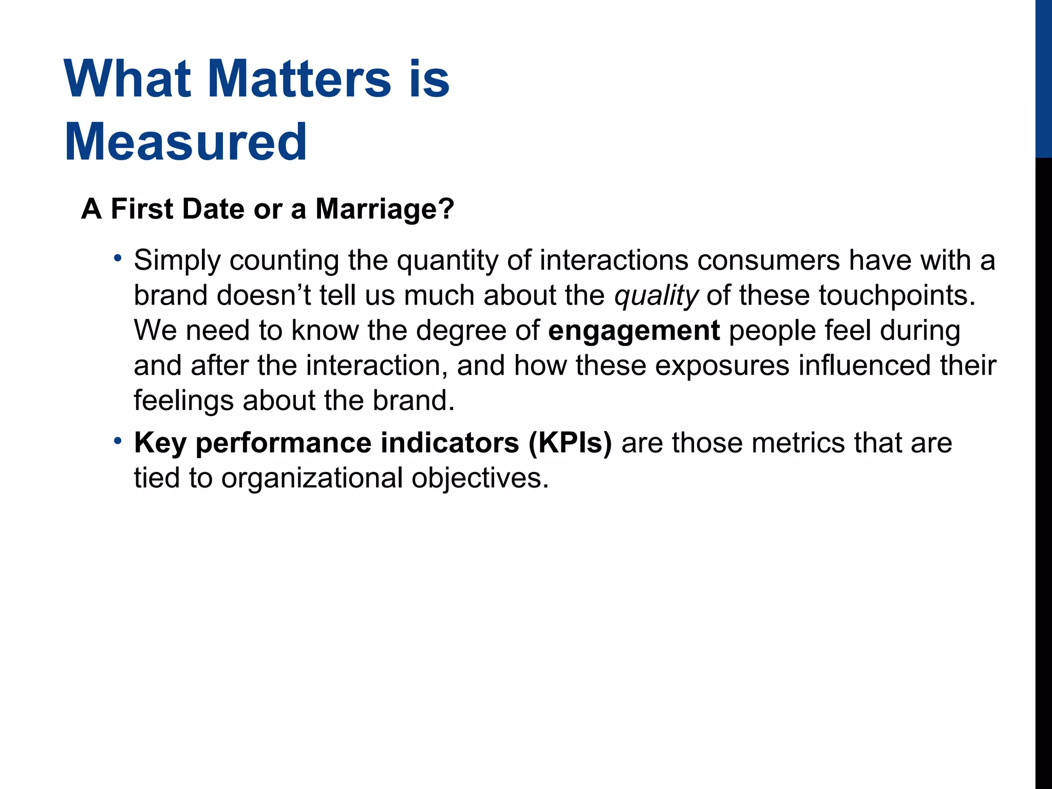 What Matters is
Measured
A First Date or a Marriage?
• Simply counting the quantity of interactions consumers have with a
brand doesn’t tell us much about the quality of these touchpoints.
We need to know the degree of engagement people feel during
and after the interaction, and how these exposures influenced their
feelings about the brand.
• Key performance indicators (KPIs) are those metrics that are
tied to organizational objectives.

 