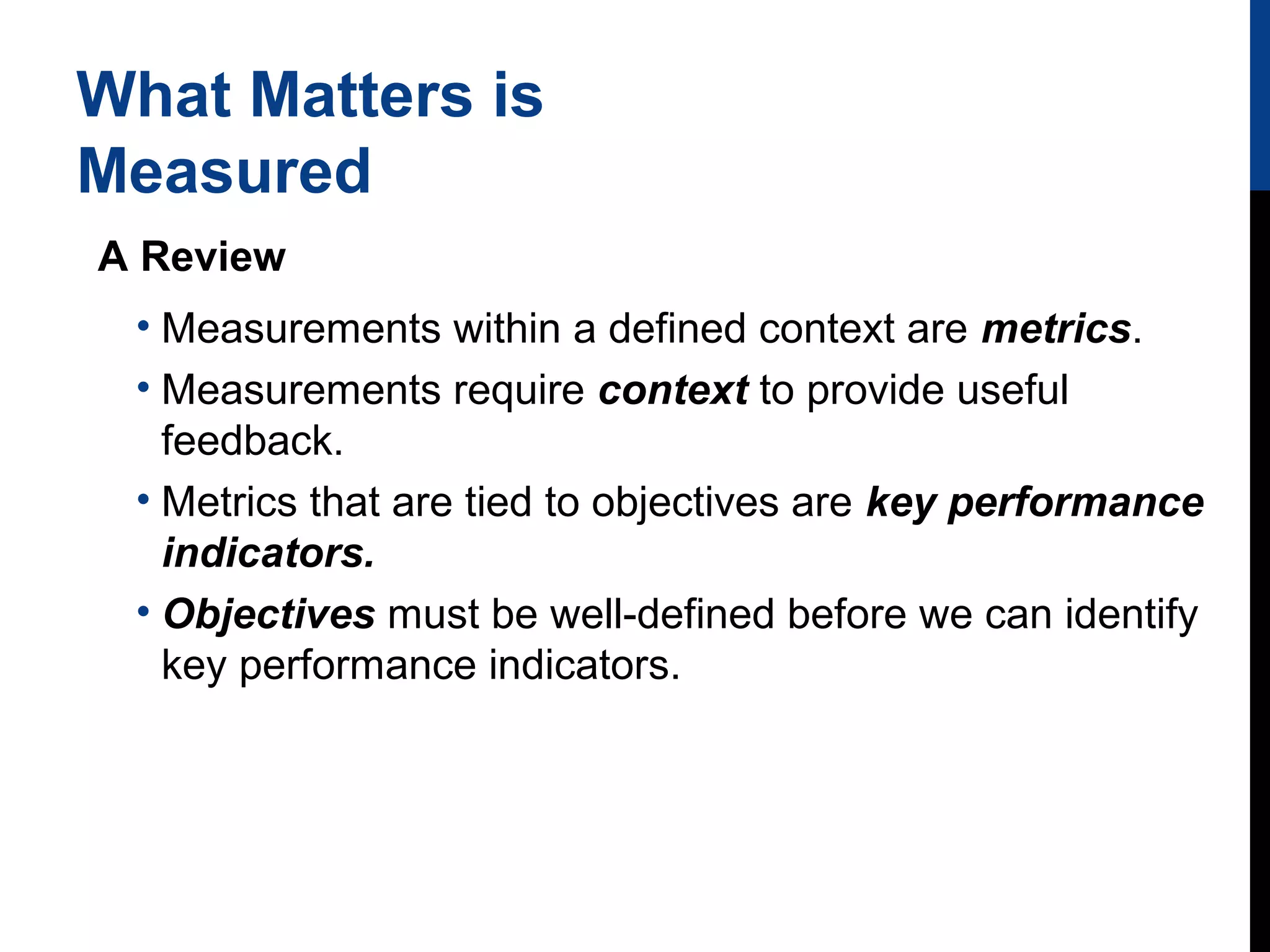 What Matters is
Measured
A Review
• Measurements within a defined context are metrics.
• Measurements require context to provide useful
feedback.
• Metrics that are tied to objectives are key performance
indicators.
• Objectives must be well-defined before we can identify
key performance indicators.

 