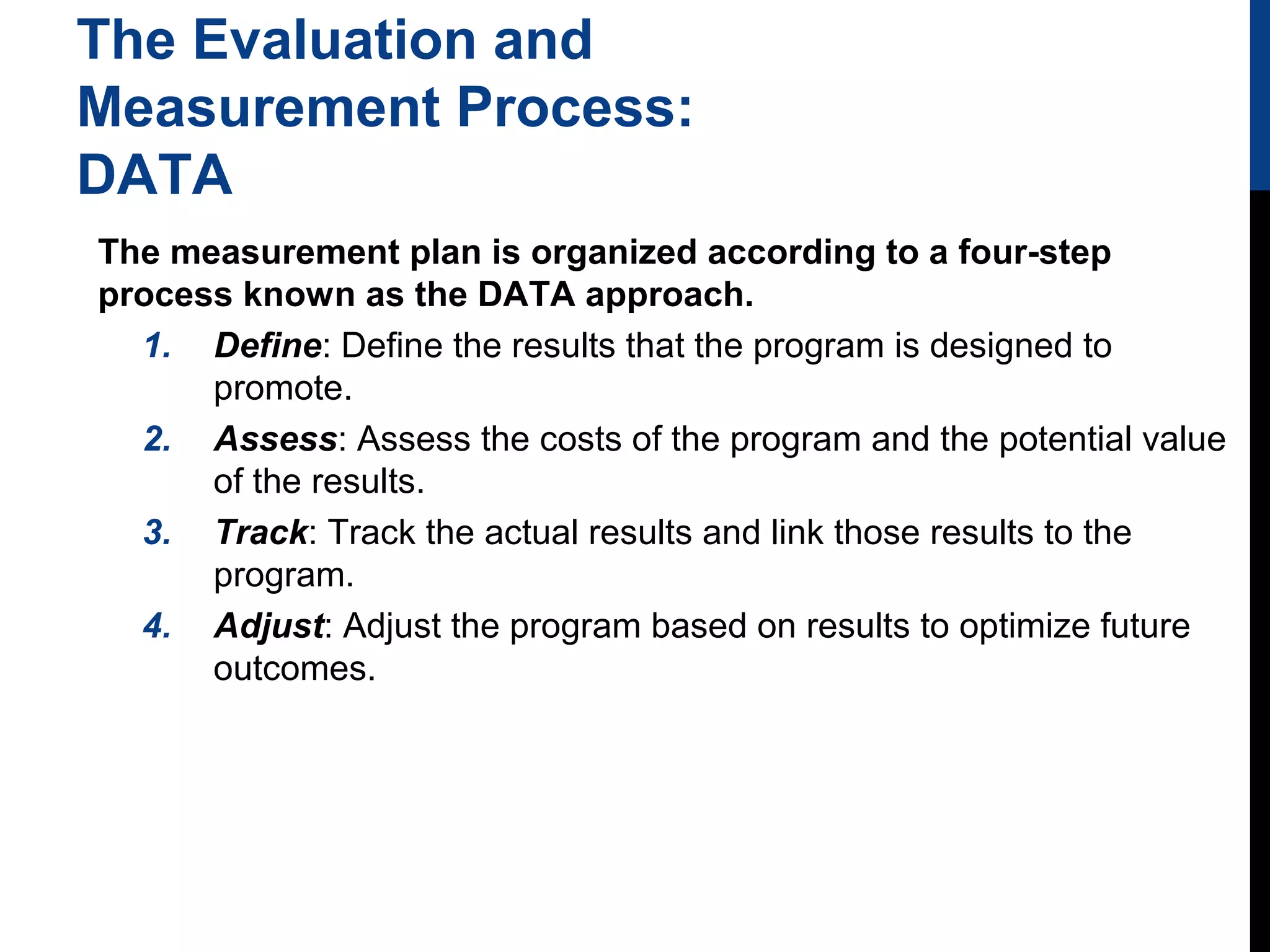 The Evaluation and
Measurement Process:
DATA
The measurement plan is organized according to a four-step
process known as the DATA approach.
1. Define: Define the results that the program is designed to
promote.
2. Assess: Assess the costs of the program and the potential value
of the results.
3. Track: Track the actual results and link those results to the
program.
4. Adjust: Adjust the program based on results to optimize future
outcomes.

 