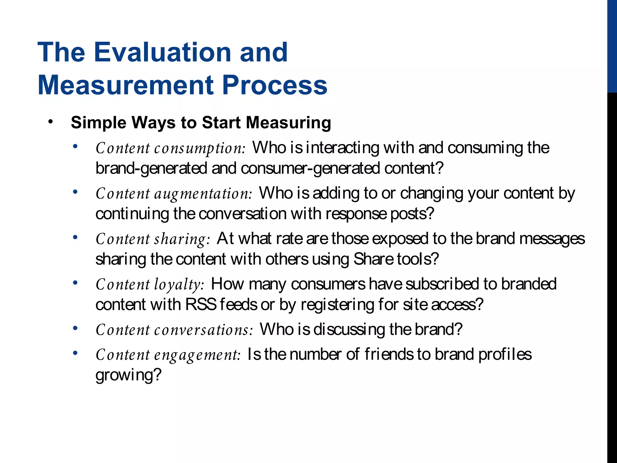 The Evaluation and
Measurement Process
•

Simple Ways to Start Measuring
• C ontent consumption: Who is interacting with and consuming the
brand-generated and consumer-generated content?
• C ontent aug mentation: Who is adding to or changing your content by
continuing the conversation with response posts?
• C ontent sharing : At what rate are those exposed to the brand messages
sharing the content with others using Share tools?
• C ontent loyalty: How many consumers have subscribed to branded
content with RSS feeds or by registering for site access?
• C ontent conversations: Who is discussing the brand?
• C ontent eng ag ement: Is the number of friends to brand profiles
growing?

 