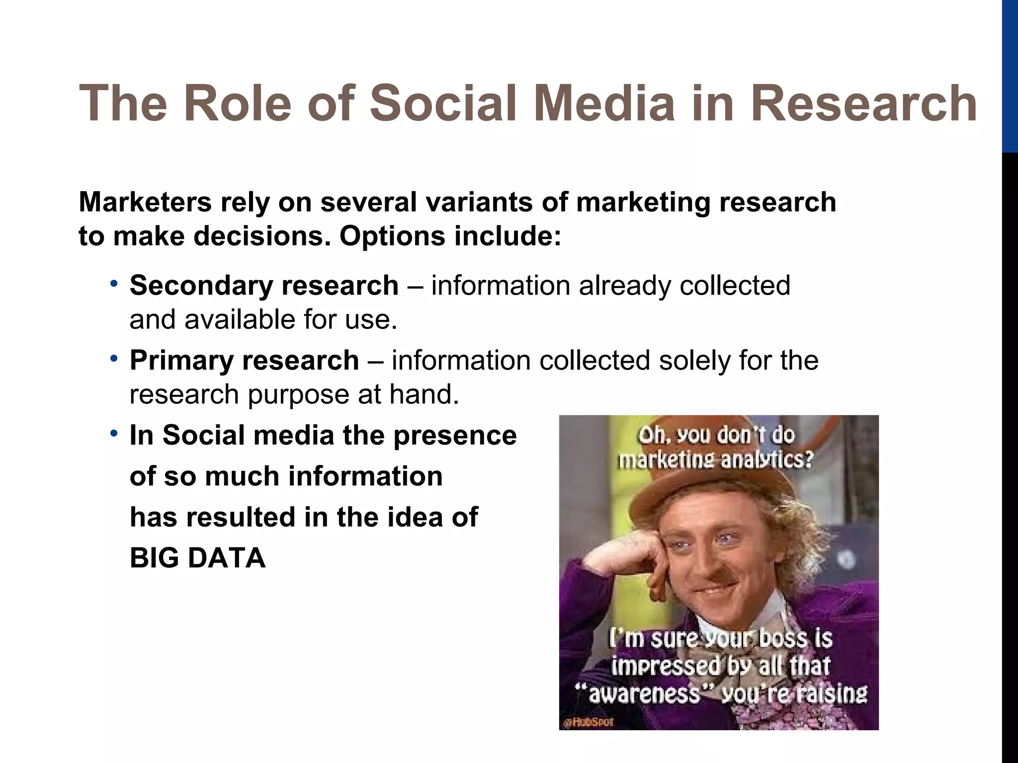 The Role of Social Media in Research
Marketers rely on several variants of marketing research
to make decisions. Options include:
• Secondary research – information already collected
and available for use.
• Primary research – information collected solely for the
research purpose at hand.
• In Social media the presence
of so much information
has resulted in the idea of
BIG DATA

 