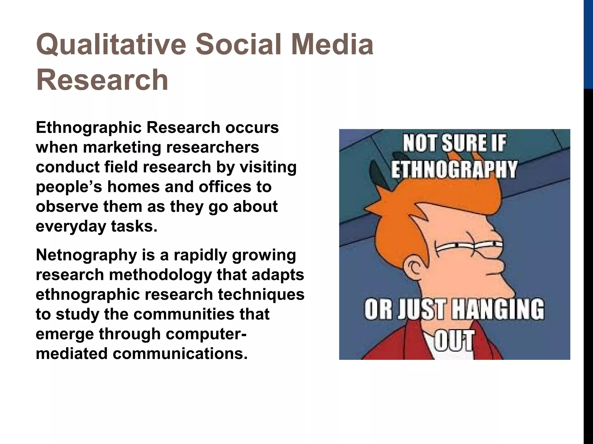 Qualitative Social Media
Research
Ethnographic Research occurs
when marketing researchers
conduct field research by visiting
people’s homes and offices to
observe them as they go about
everyday tasks.
Netnography is a rapidly growing
research methodology that adapts
ethnographic research techniques
to study the communities that
emerge through computermediated communications.

 