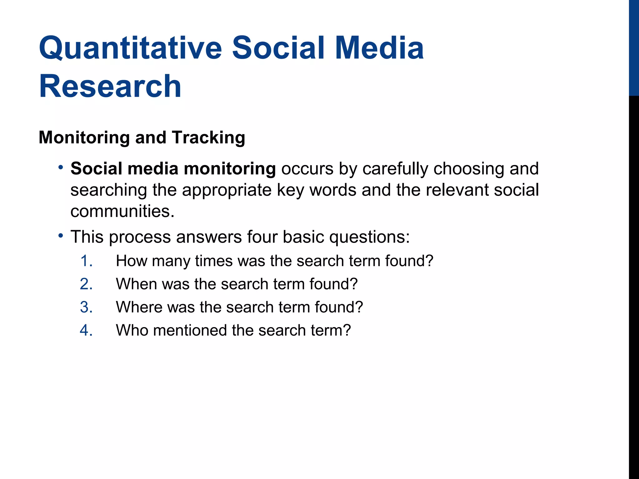 Quantitative Social Media
Research
Monitoring and Tracking
• Social media monitoring occurs by carefully choosing and
searching the appropriate key words and the relevant social
communities.
• This process answers four basic questions:
1.
2.
3.
4.

How many times was the search term found?
When was the search term found?
Where was the search term found?
Who mentioned the search term?

 