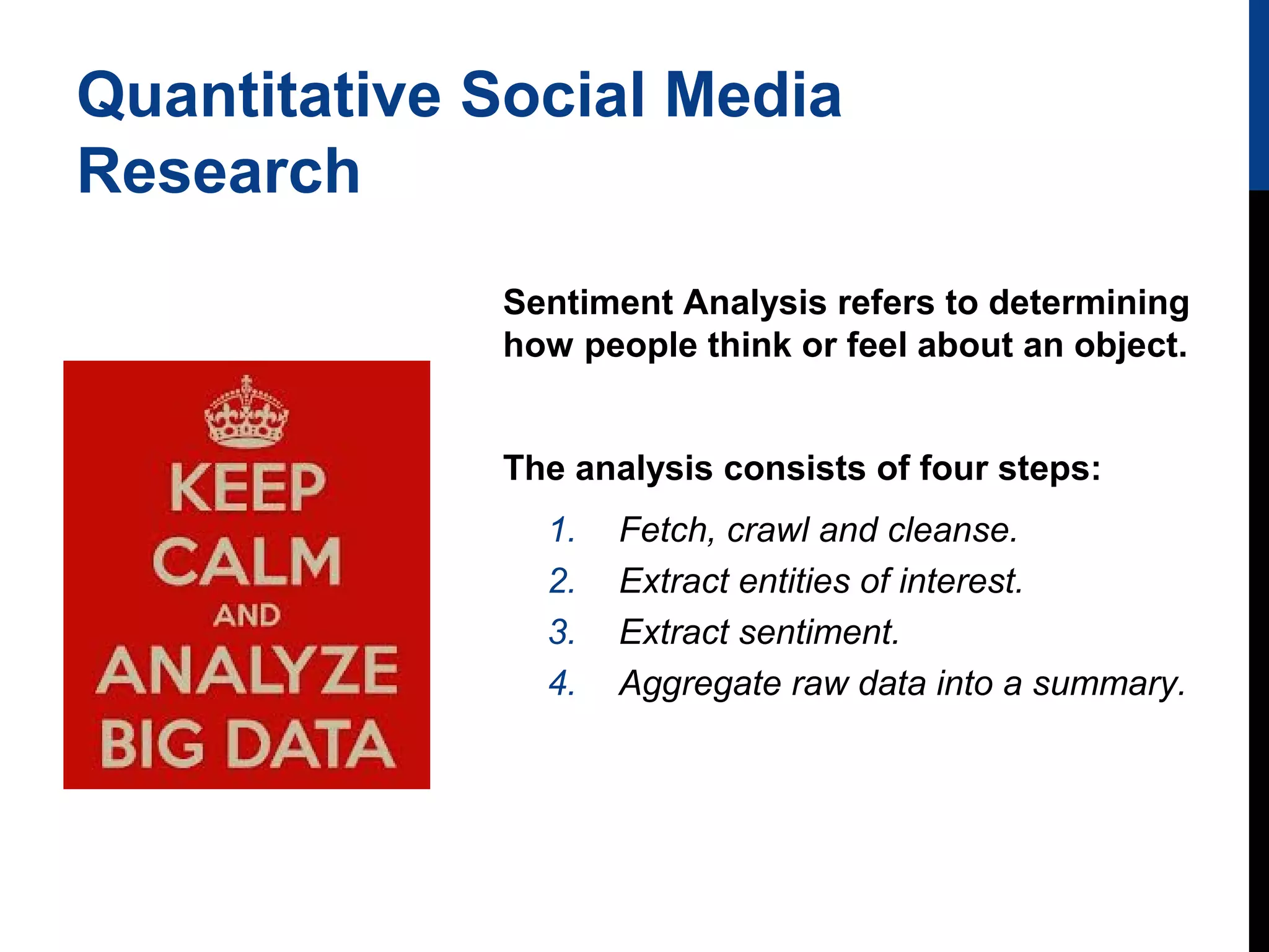 Quantitative Social Media
Research
Sentiment Analysis refers to determining
how people think or feel about an object.
The analysis consists of four steps:
1.
2.
3.
4.

Fetch, crawl and cleanse.
Extract entities of interest.
Extract sentiment.
Aggregate raw data into a summary.

 