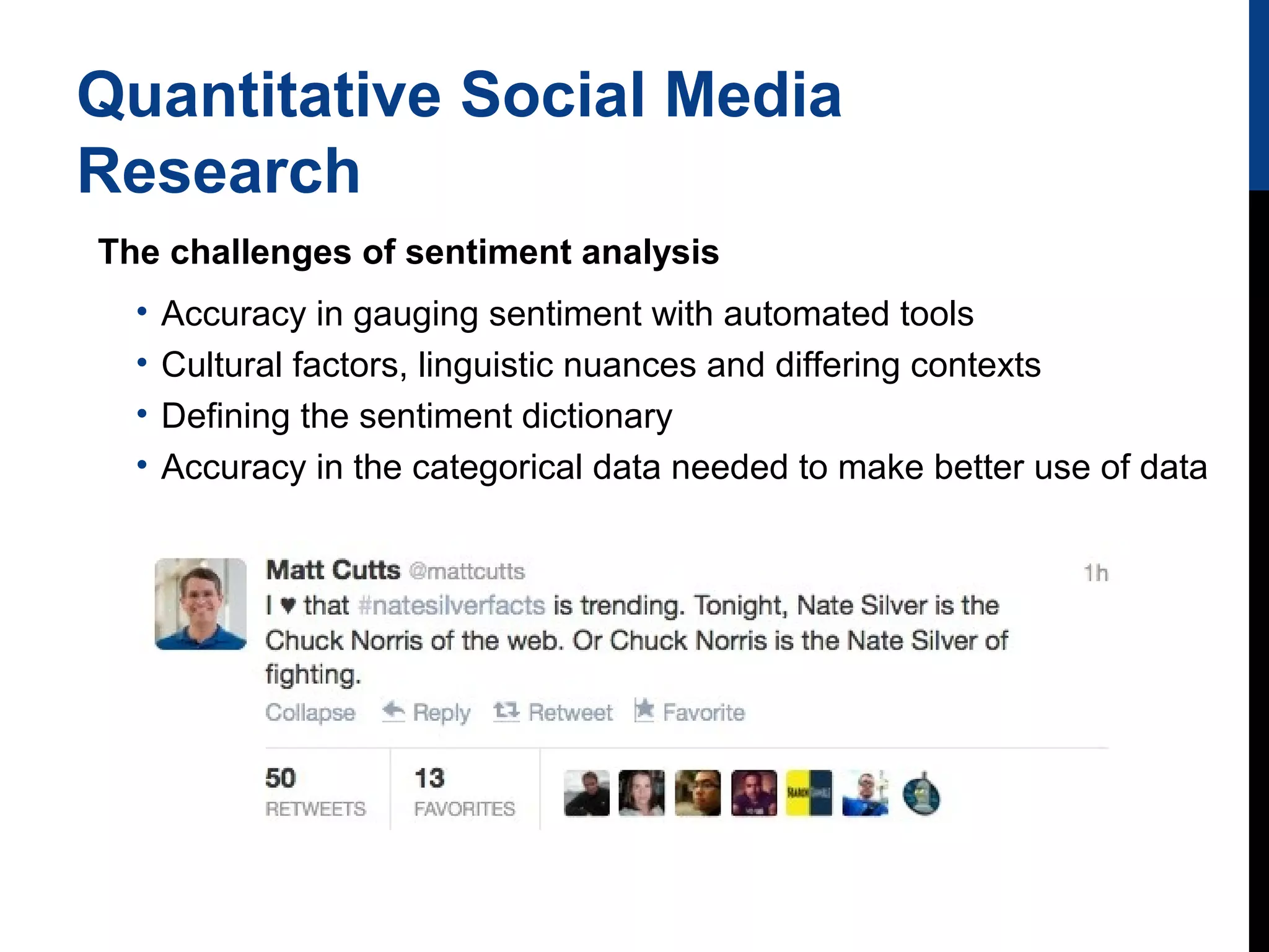 Quantitative Social Media
Research
The challenges of sentiment analysis
•
•
•
•

Accuracy in gauging sentiment with automated tools
Cultural factors, linguistic nuances and differing contexts
Defining the sentiment dictionary
Accuracy in the categorical data needed to make better use of data

 