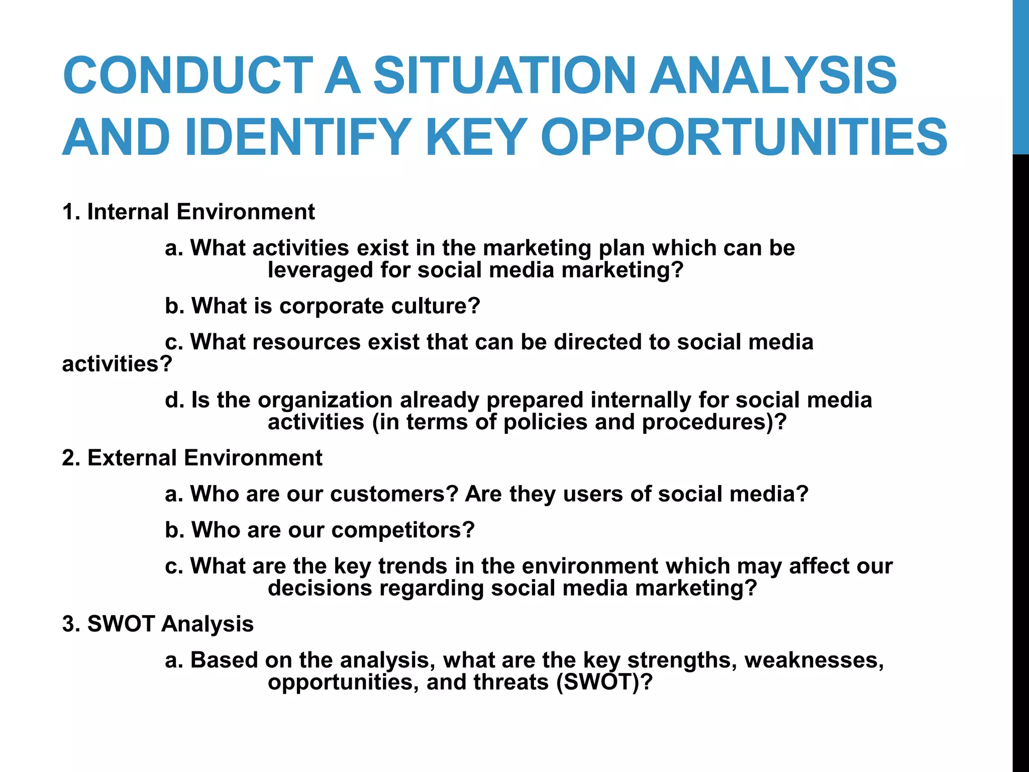 CONDUCT A SITUATION ANALYSIS
AND IDENTIFY KEY OPPORTUNITIES
1. Internal Environment
a. What activities exist in the marketing plan which can be
leveraged for social media marketing?
b. What is corporate culture?
c. What resources exist that can be directed to social media
activities?
d. Is the organization already prepared internally for social media
activities (in terms of policies and procedures)?
2. External Environment
a. Who are our customers? Are they users of social media?
b. Who are our competitors?
c. What are the key trends in the environment which may affect our
decisions regarding social media marketing?
3. SWOT Analysis
a. Based on the analysis, what are the key strengths, weaknesses,
opportunities, and threats (SWOT)?
10-2
 