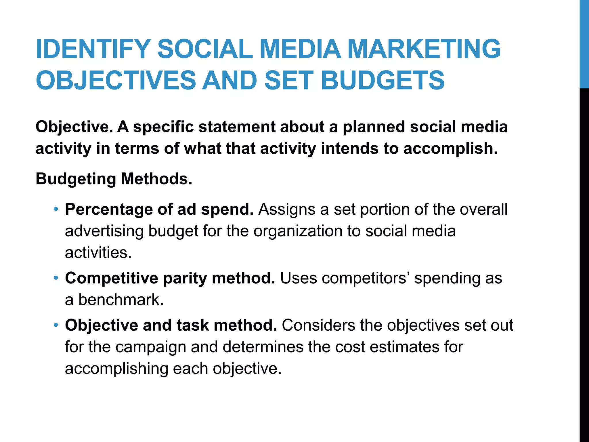 IDENTIFY SOCIAL MEDIA MARKETING
OBJECTIVES AND SET BUDGETS
Objective. A specific statement about a planned social media
activity in terms of what that activity intends to accomplish.
Budgeting Methods.
• Percentage of ad spend. Assigns a set portion of the overall
advertising budget for the organization to social media
activities.
• Competitive parity method. Uses competitors’ spending as
a benchmark.
• Objective and task method. Considers the objectives set out
for the campaign and determines the cost estimates for
accomplishing each objective.
12-2
 
