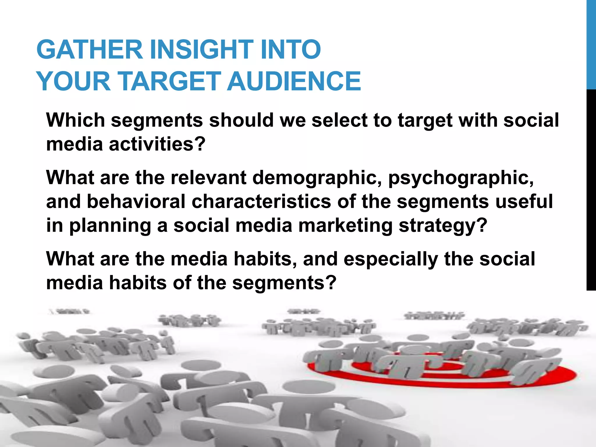 GATHER INSIGHT INTO
YOUR TARGET AUDIENCE
Which segments should we select to target with social
media activities?
What are the relevant demographic, psychographic,
and behavioral characteristics of the segments useful
in planning a social media marketing strategy?
What are the media habits, and especially the social
media habits of the segments?
13-2
 