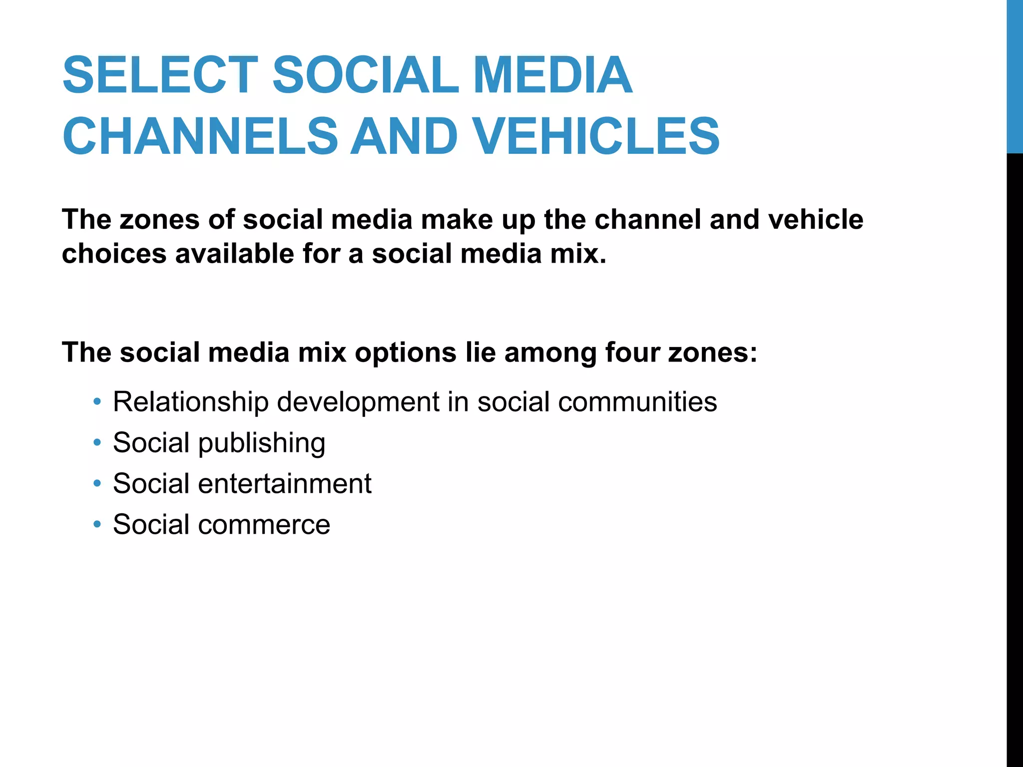 SELECT SOCIAL MEDIA
CHANNELS AND VEHICLES
The zones of social media make up the channel and vehicle
choices available for a social media mix.
The social media mix options lie among four zones:
• Relationship development in social communities
• Social publishing
• Social entertainment
• Social commerce
15-2
 