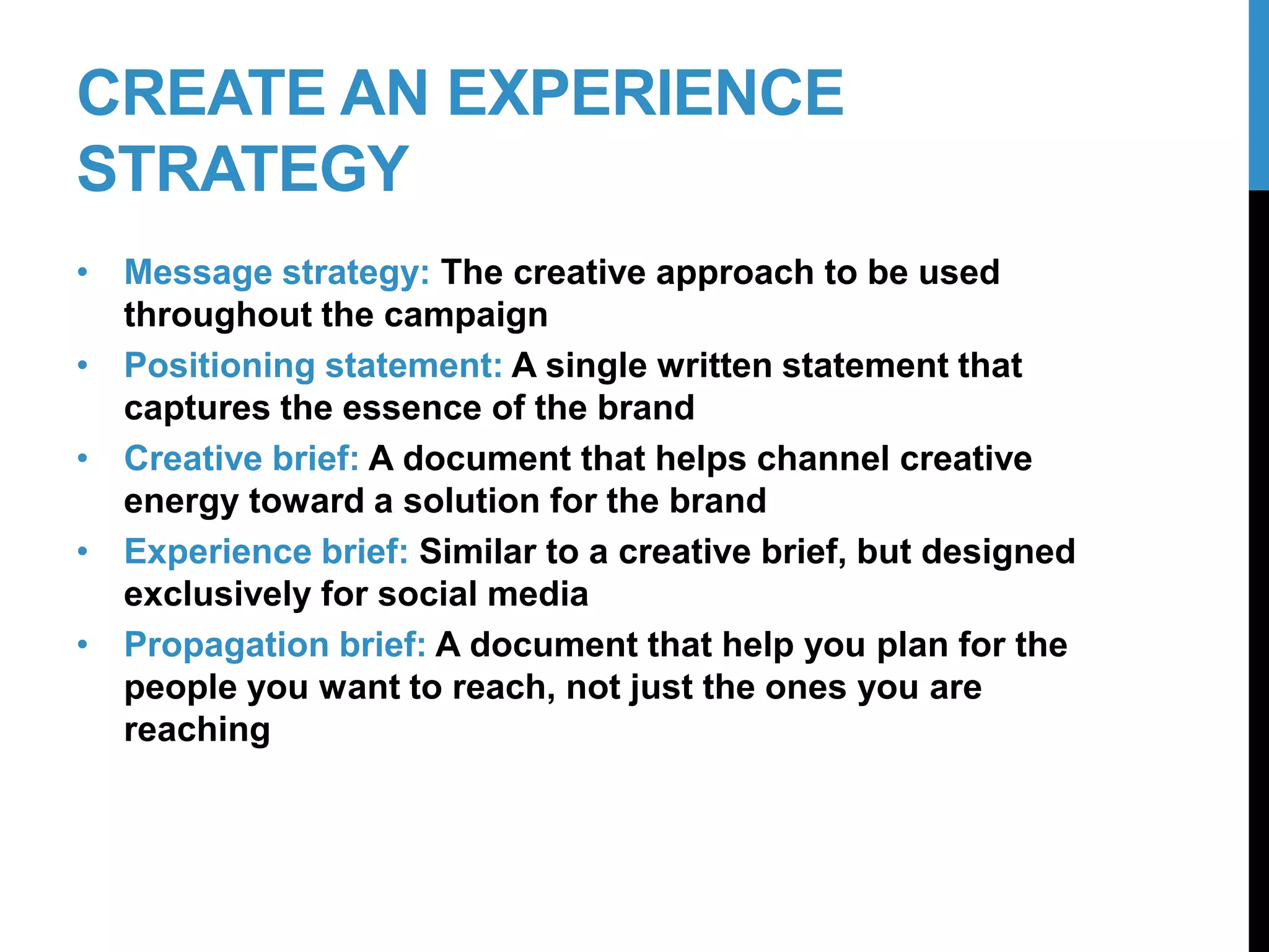 CREATE AN EXPERIENCE
STRATEGY
• Message strategy: The creative approach to be used
throughout the campaign
• Positioning statement: A single written statement that
captures the essence of the brand
• Creative brief: A document that helps channel creative
energy toward a solution for the brand
• Experience brief: Similar to a creative brief, but designed
exclusively for social media
• Propagation brief: A document that help you plan for the
people you want to reach, not just the ones you are
reaching
18-2
 