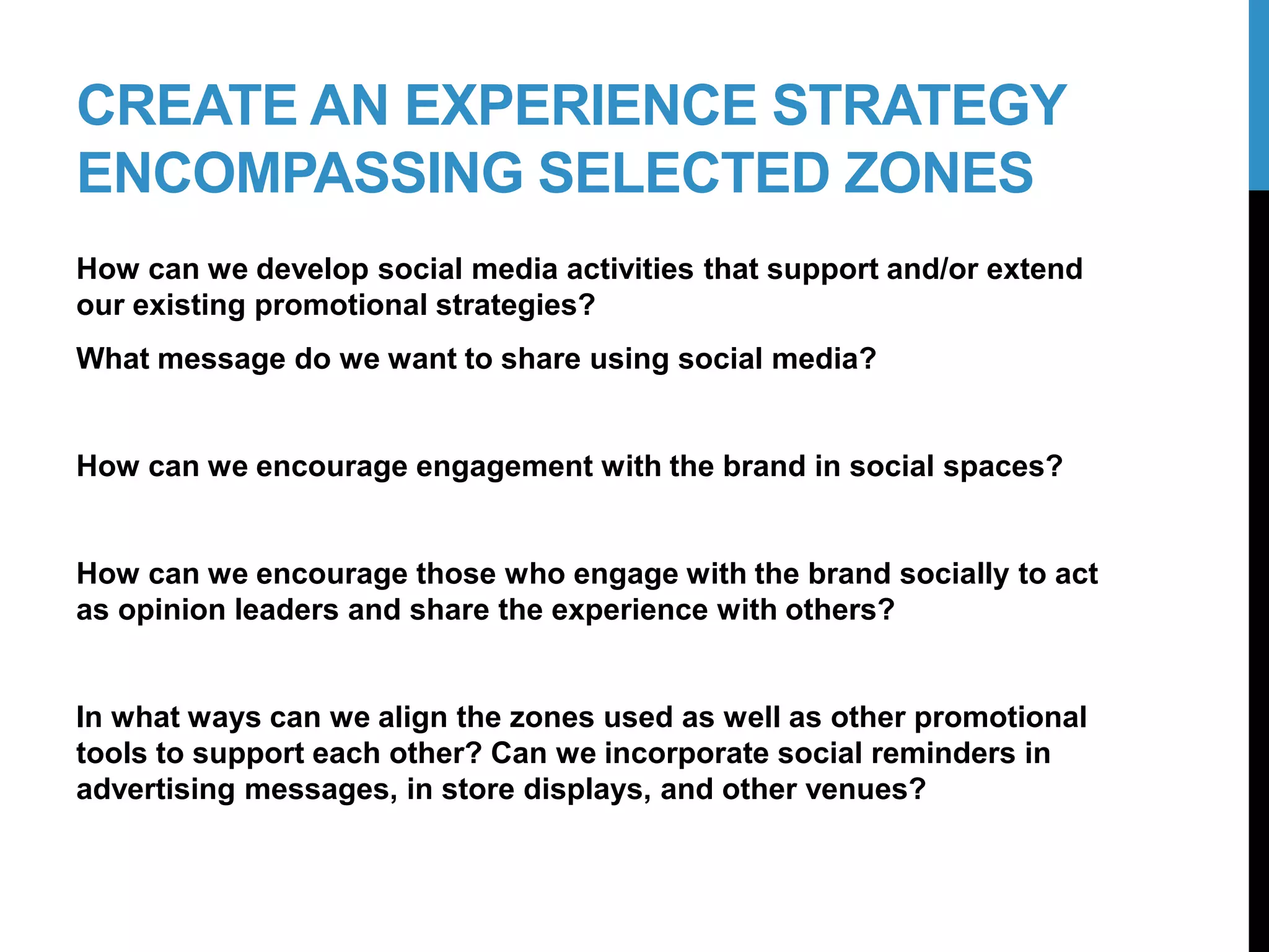 CREATE AN EXPERIENCE STRATEGY
ENCOMPASSING SELECTED ZONES
How can we develop social media activities that support and/or extend
our existing promotional strategies?
What message do we want to share using social media?
How can we encourage engagement with the brand in social spaces?
How can we encourage those who engage with the brand socially to act
as opinion leaders and share the experience with others?
In what ways can we align the zones used as well as other promotional
tools to support each other? Can we incorporate social reminders in
advertising messages, in store displays, and other venues?
19-2
 