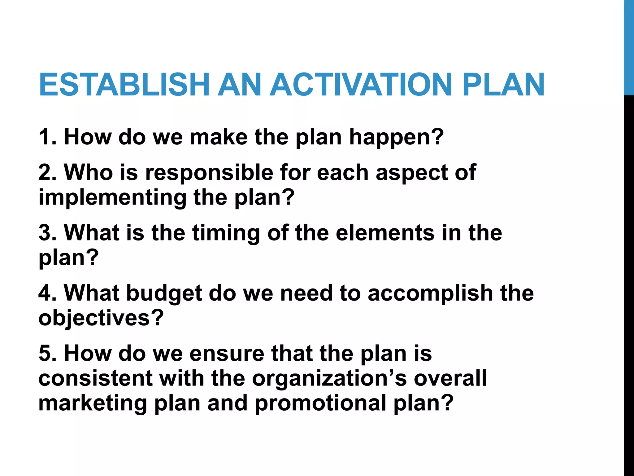 ESTABLISH AN ACTIVATION PLAN
1. How do we make the plan happen?
2. Who is responsible for each aspect of
implementing the plan?
3. What is the timing of the elements in the
plan?
4. What budget do we need to accomplish the
objectives?
5. How do we ensure that the plan is
consistent with the organization’s overall
marketing plan and promotional plan?
20-2
 