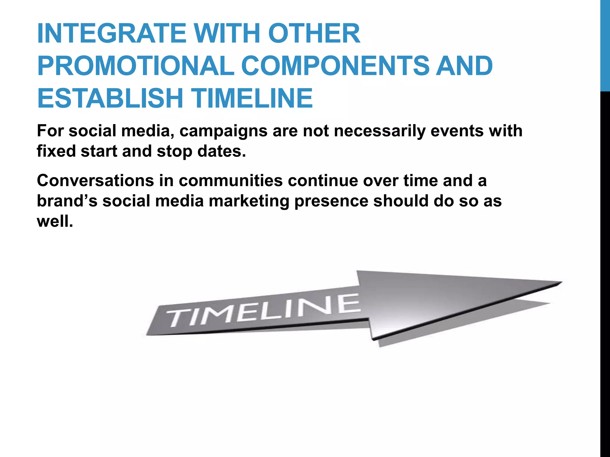 INTEGRATE WITH OTHER
PROMOTIONAL COMPONENTS AND
ESTABLISH TIMELINE
For social media, campaigns are not necessarily events with
fixed start and stop dates.
Conversations in communities continue over time and a
brand’s social media marketing presence should do so as
well.
21-2
 