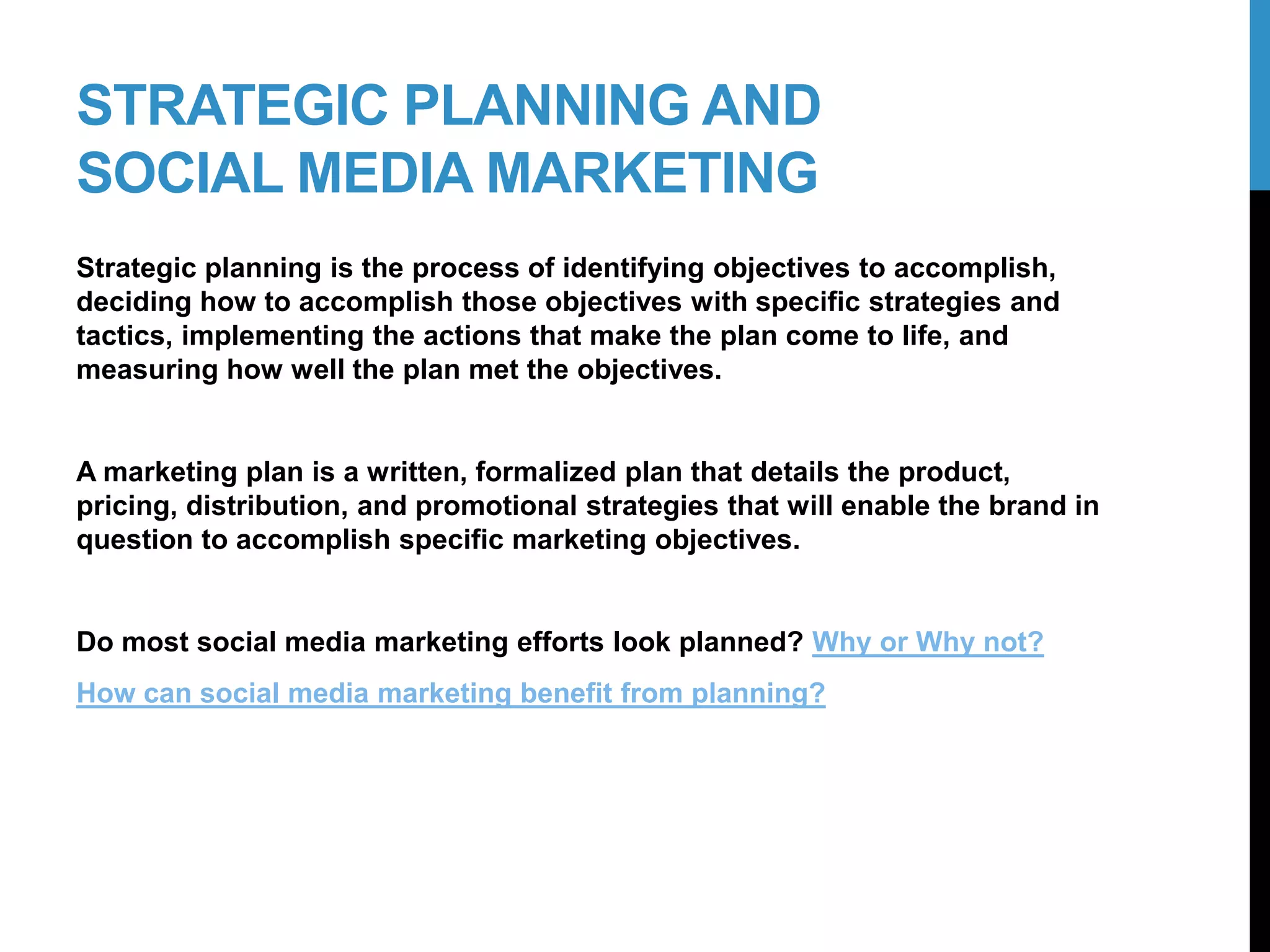 STRATEGIC PLANNING AND
SOCIAL MEDIA MARKETING
Strategic planning is the process of identifying objectives to accomplish,
deciding how to accomplish those objectives with specific strategies and
tactics, implementing the actions that make the plan come to life, and
measuring how well the plan met the objectives.
A marketing plan is a written, formalized plan that details the product,
pricing, distribution, and promotional strategies that will enable the brand in
question to accomplish specific marketing objectives.
Do most social media marketing efforts look planned? Why or Why not?
How can social media marketing benefit from planning?
3-2
 