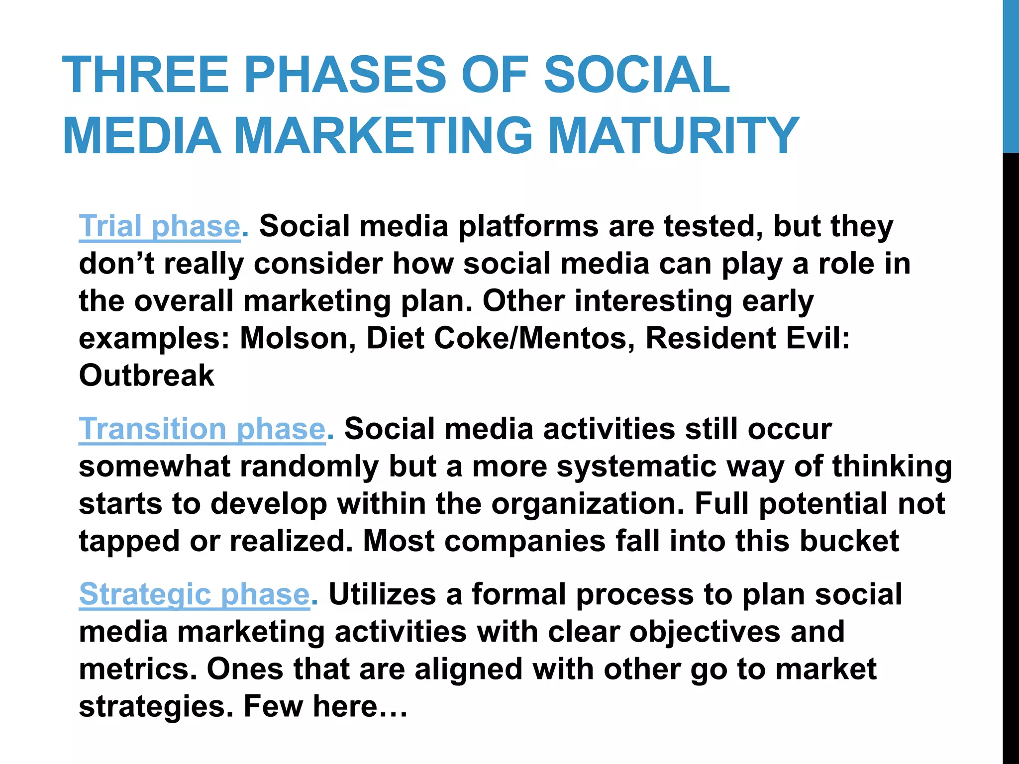 THREE PHASES OF SOCIAL
MEDIA MARKETING MATURITY
Trial phase. Social media platforms are tested, but they
don’t really consider how social media can play a role in
the overall marketing plan. Other interesting early
examples: Molson, Diet Coke/Mentos, Resident Evil:
Outbreak
Transition phase. Social media activities still occur
somewhat randomly but a more systematic way of thinking
starts to develop within the organization. Full potential not
tapped or realized. Most companies fall into this bucket
Strategic phase. Utilizes a formal process to plan social
media marketing activities with clear objectives and
metrics. Ones that are aligned with other go to market
strategies. Few here…
4-2
 