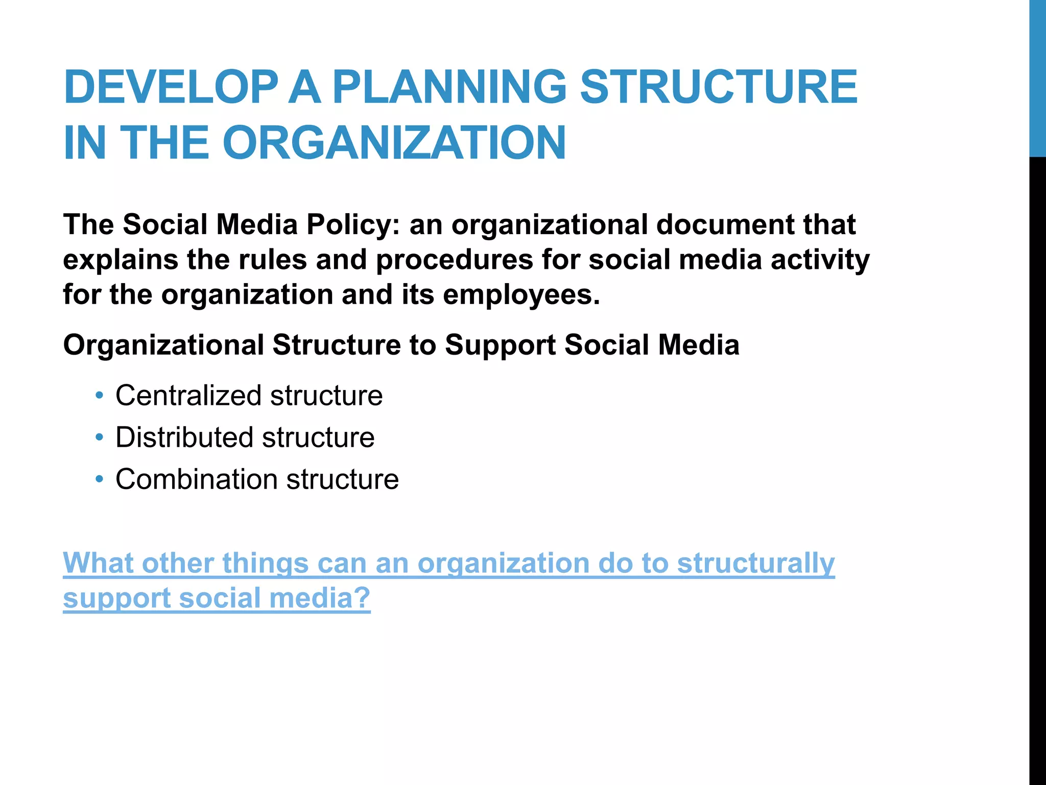 DEVELOP A PLANNING STRUCTURE
IN THE ORGANIZATION
The Social Media Policy: an organizational document that
explains the rules and procedures for social media activity
for the organization and its employees.
Organizational Structure to Support Social Media
• Centralized structure
• Distributed structure
• Combination structure
What other things can an organization do to structurally
support social media?
6-2
 