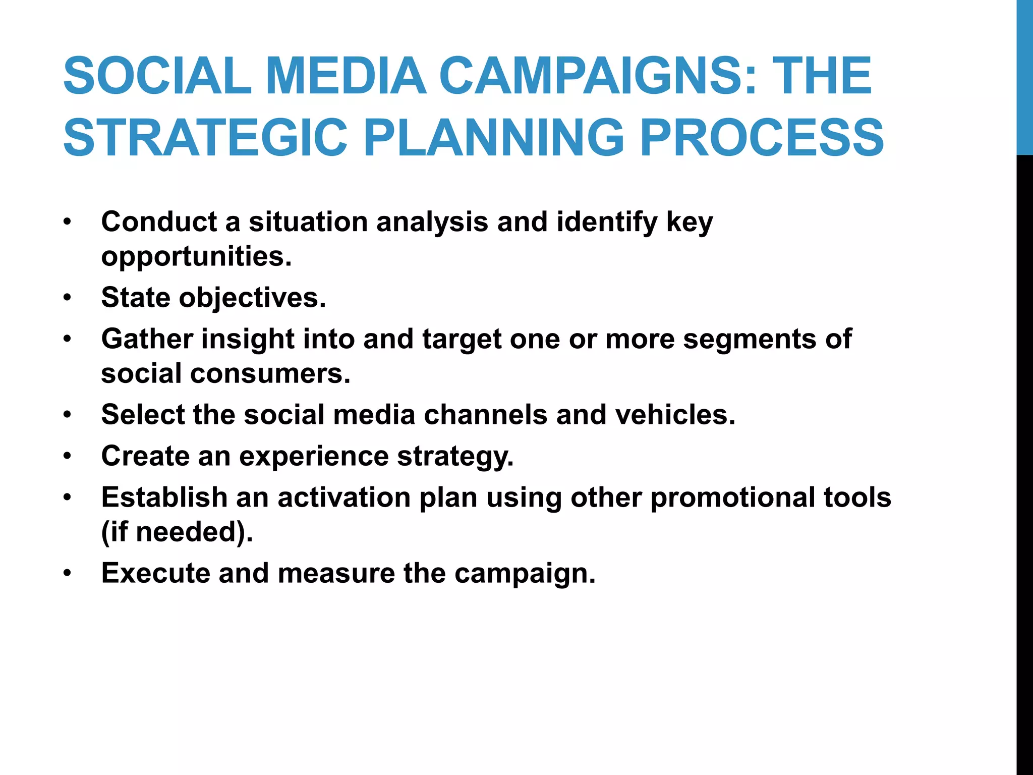 SOCIAL MEDIA CAMPAIGNS: THE
STRATEGIC PLANNING PROCESS
• Conduct a situation analysis and identify key
opportunities.
• State objectives.
• Gather insight into and target one or more segments of
social consumers.
• Select the social media channels and vehicles.
• Create an experience strategy.
• Establish an activation plan using other promotional tools
(if needed).
• Execute and measure the campaign.
7-2
 
