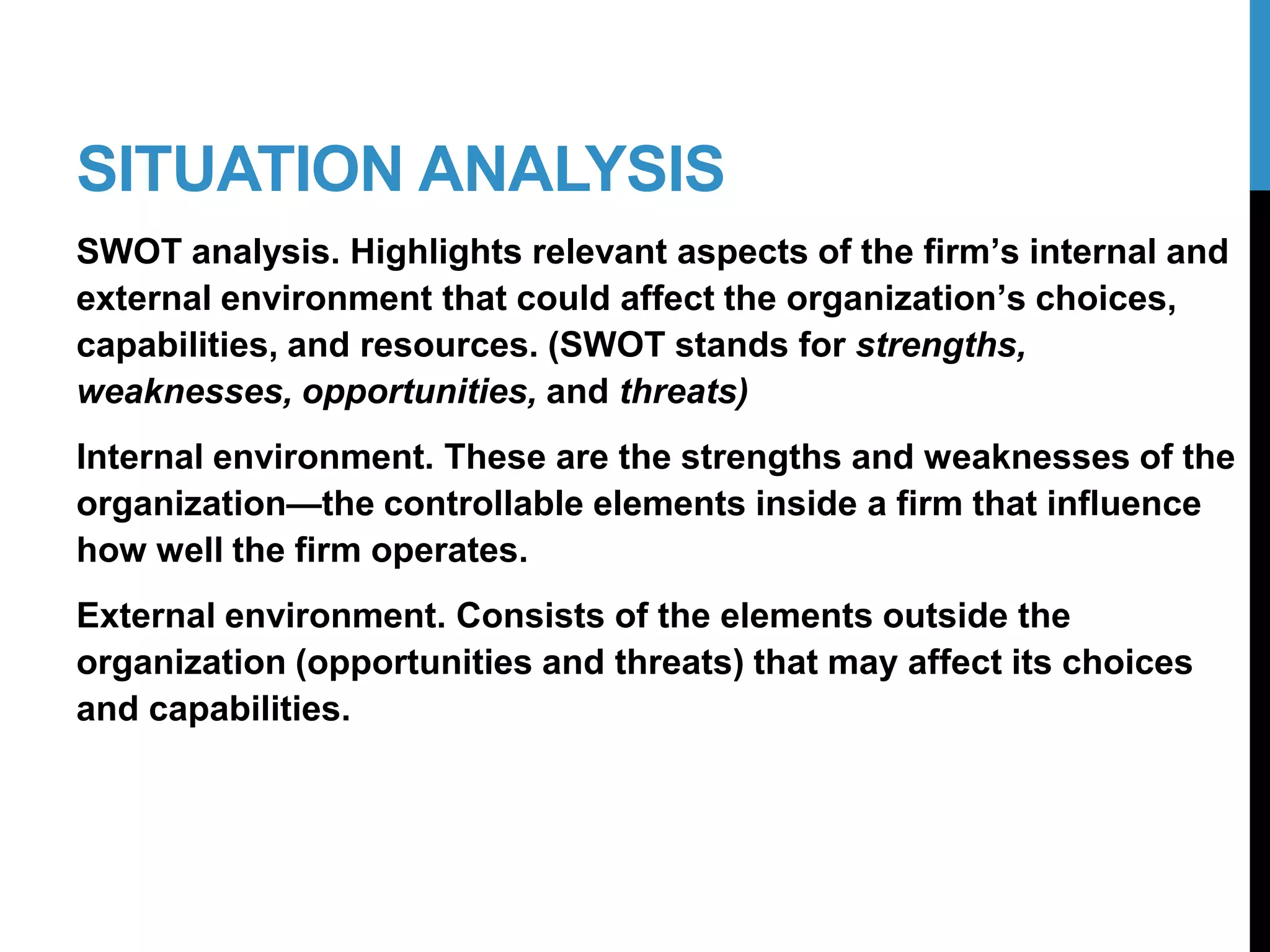 SITUATION ANALYSIS
SWOT analysis. Highlights relevant aspects of the firm’s internal and
external environment that could affect the organization’s choices,
capabilities, and resources. (SWOT stands for strengths,
weaknesses, opportunities, and threats)
Internal environment. These are the strengths and weaknesses of the
organization—the controllable elements inside a firm that influence
how well the firm operates.
External environment. Consists of the elements outside the
organization (opportunities and threats) that may affect its choices
and capabilities.
9-2
 