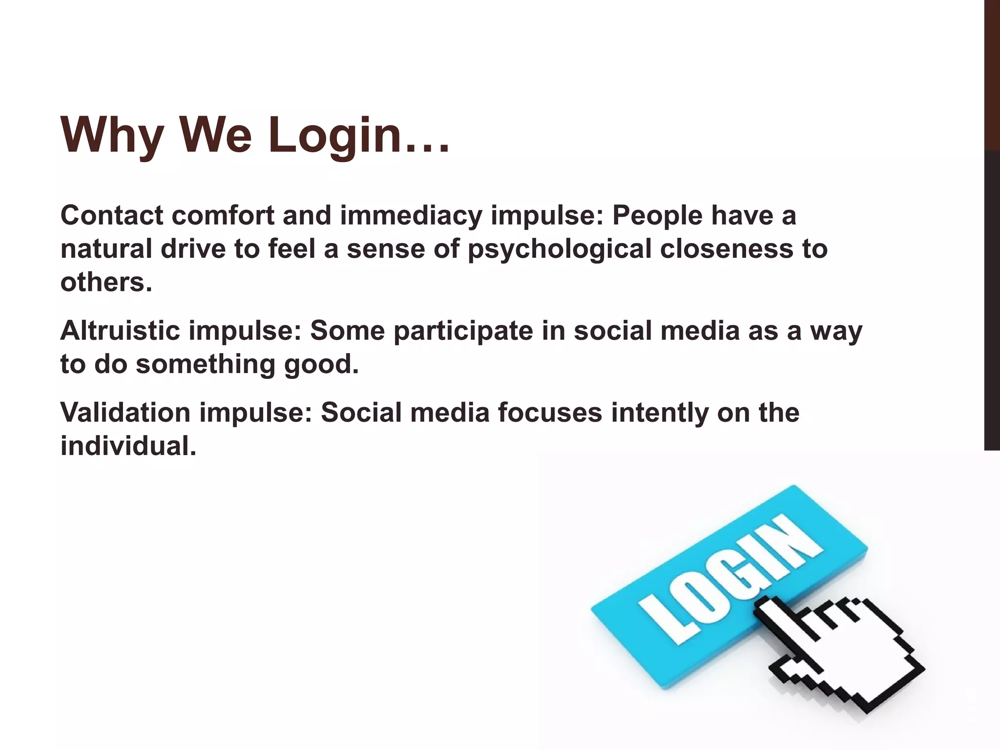 Why We Login…
Contact comfort and immediacy impulse: People have a
natural drive to feel a sense of psychological closeness to
others.
Altruistic impulse: Some participate in social media as a way
to do something good.

11-3

Validation impulse: Social media focuses intently on the
individual.

 