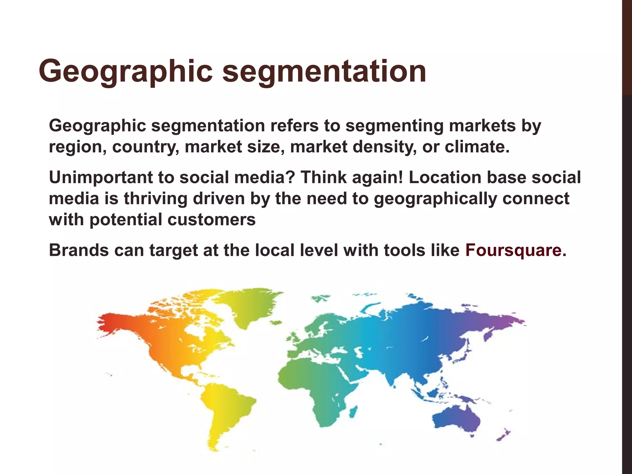 Geographic segmentation
Geographic segmentation refers to segmenting markets by
region, country, market size, market density, or climate.
Unimportant to social media? Think again! Location base social
media is thriving driven by the need to geographically connect
with potential customers

17-3

Brands can target at the local level with tools like Foursquare.

 