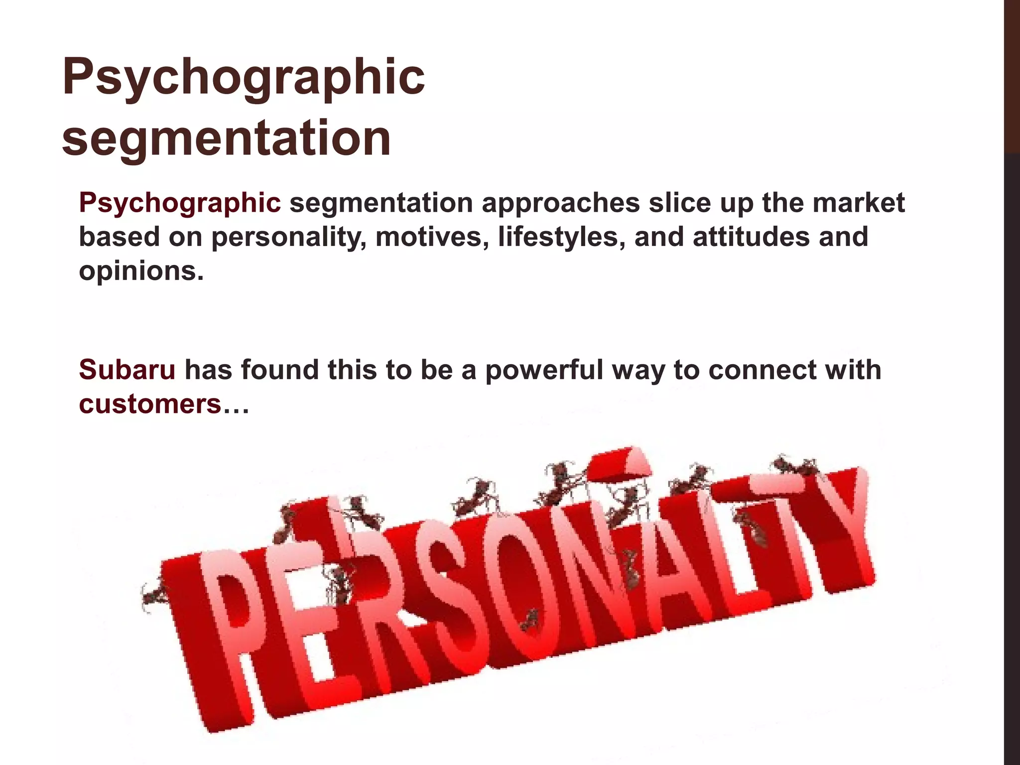 Psychographic
segmentation
Psychographic segmentation approaches slice up the market
based on personality, motives, lifestyles, and attitudes and
opinions.

19-3

Subaru has found this to be a powerful way to connect with
customers…

 