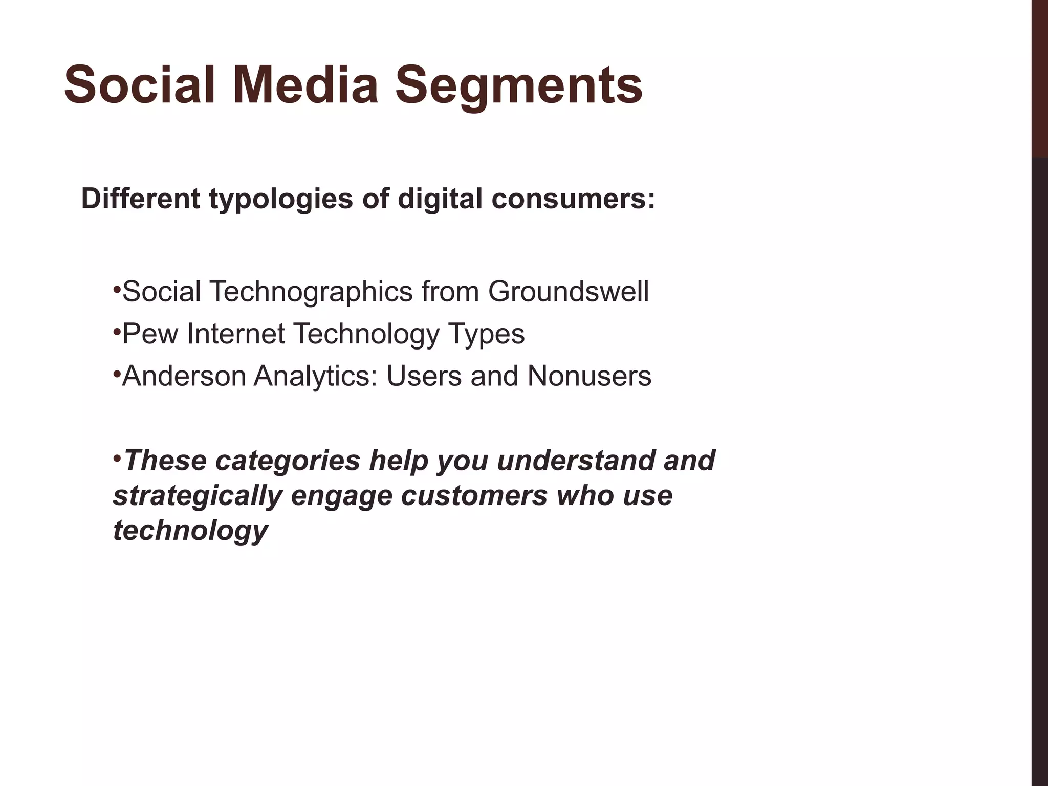 Social Media Segments
Different typologies of digital consumers:
•Social Technographics from Groundswell
•Pew Internet Technology Types
•Anderson Analytics: Users and Nonusers

23-3

•These categories help you understand and
strategically engage customers who use
technology

 