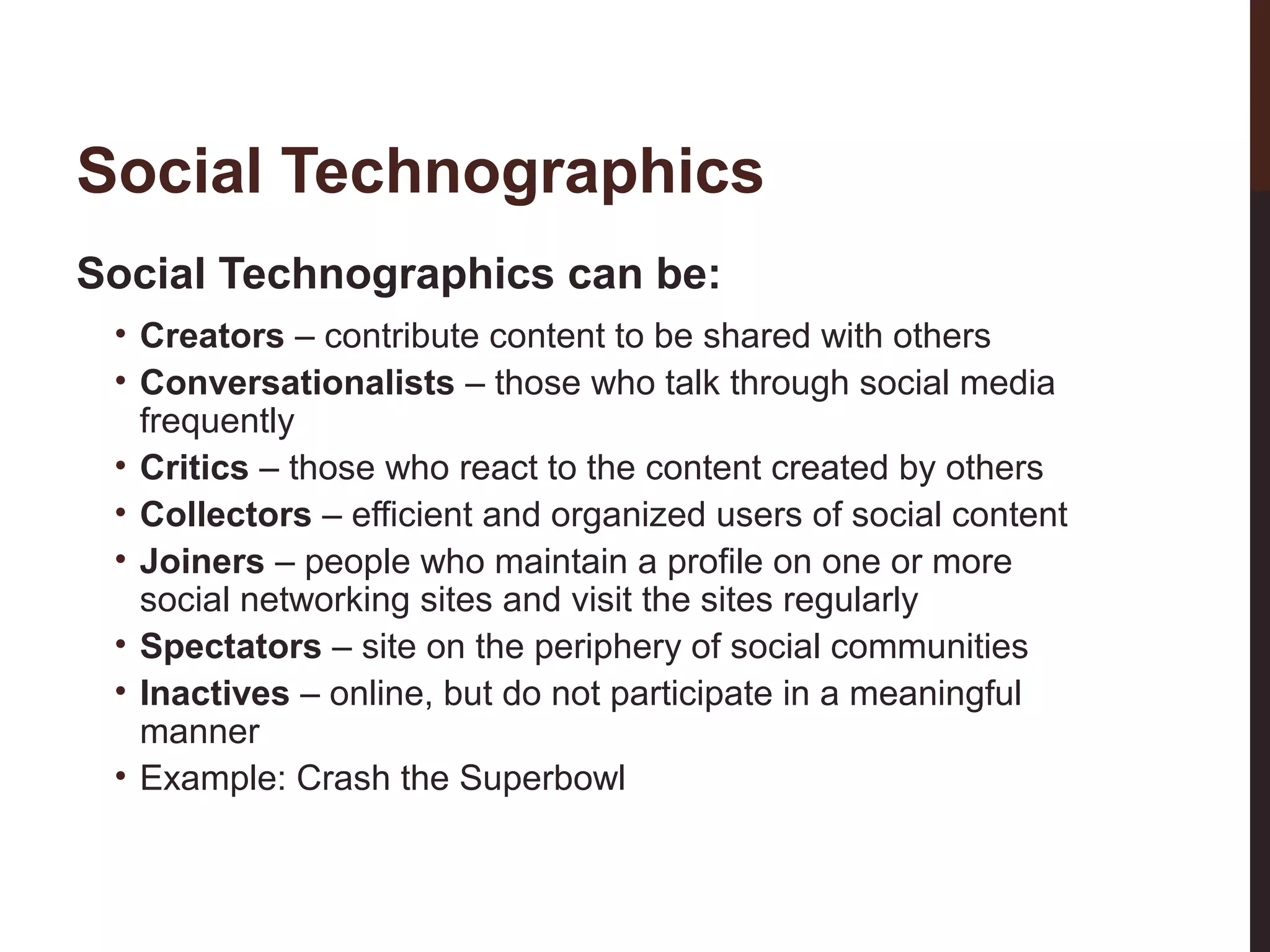 Social Technographics
Social Technographics can be:

24-3

• Creators – contribute content to be shared with others
• Conversationalists – those who talk through social media
frequently
• Critics – those who react to the content created by others
• Collectors – efficient and organized users of social content
• Joiners – people who maintain a profile on one or more
social networking sites and visit the sites regularly
• Spectators – site on the periphery of social communities
• Inactives – online, but do not participate in a meaningful
manner
• Example: Crash the Superbowl

 