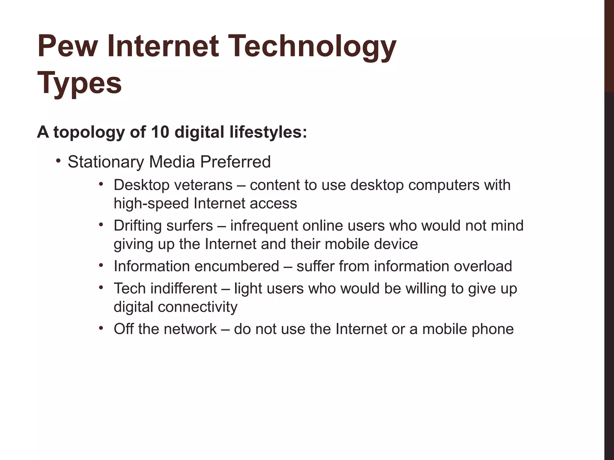 Pew Internet Technology
Types
A topology of 10 digital lifestyles:
• Stationary Media Preferred

27-3

• Desktop veterans – content to use desktop computers with
high-speed Internet access
• Drifting surfers – infrequent online users who would not mind
giving up the Internet and their mobile device
• Information encumbered – suffer from information overload
• Tech indifferent – light users who would be willing to give up
digital connectivity
• Off the network – do not use the Internet or a mobile phone

 
