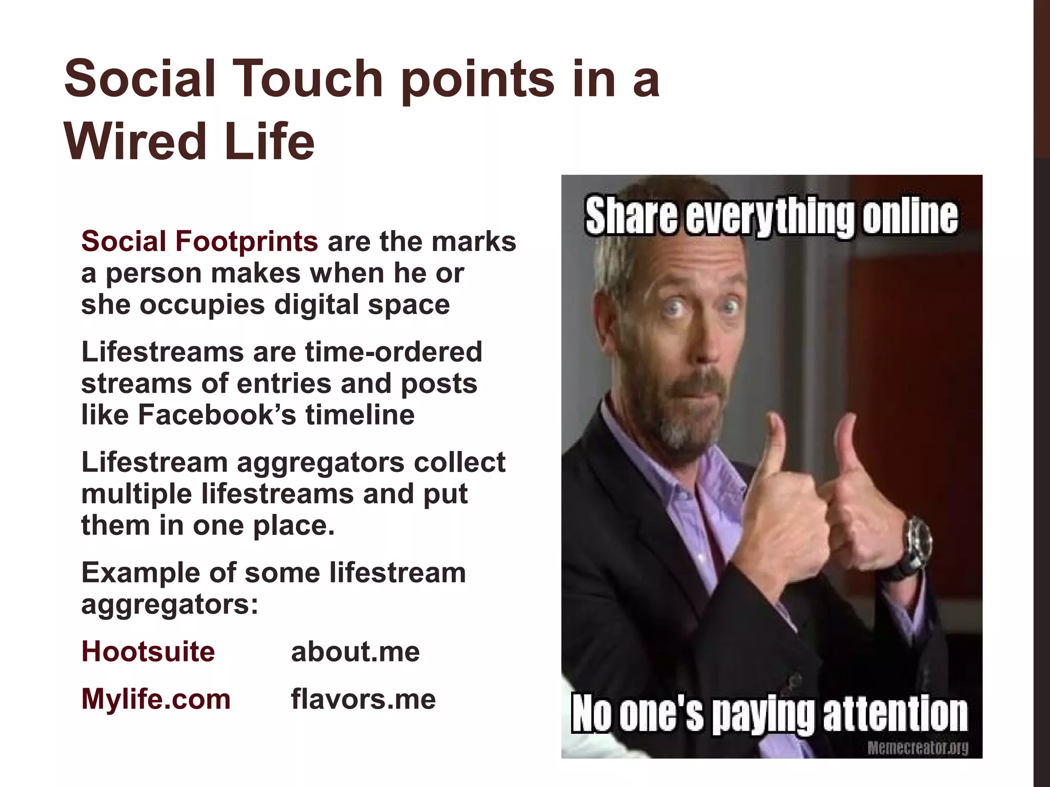 Social Touch points in a
Wired Life
Social Footprints are the marks
a person makes when he or
she occupies digital space
Lifestreams are time-ordered
streams of entries and posts
like Facebook’s timeline
Lifestream aggregators collect
multiple lifestreams and put
them in one place.
Example of some lifestream
aggregators:
about.me

Mylife.com

flavors.me
3-3

Hootsuite

 