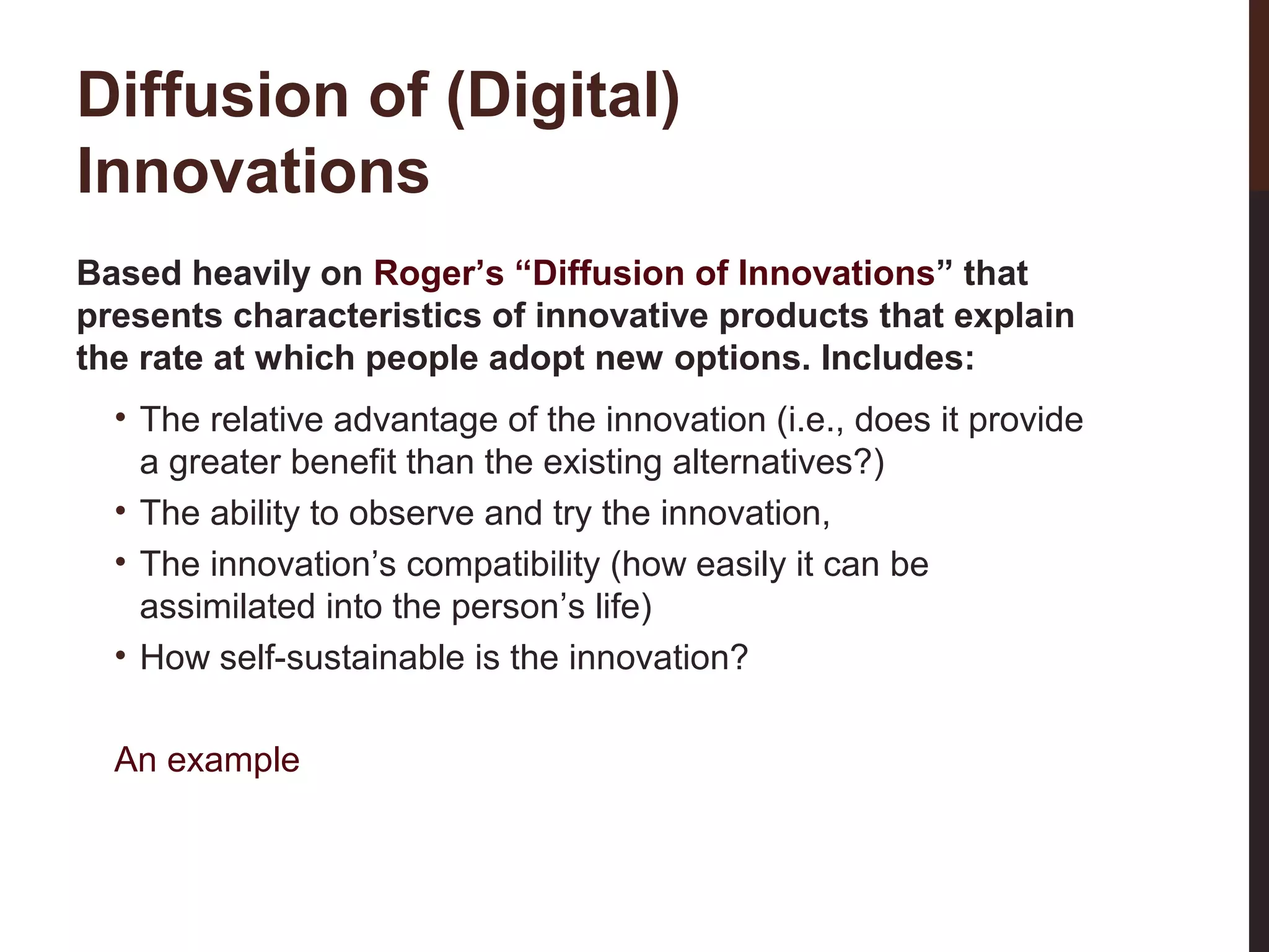 Diffusion of (Digital)
Innovations
Based heavily on Roger’s “Diffusion of Innovations” that
presents characteristics of innovative products that explain
the rate at which people adopt new options. Includes:
• The relative advantage of the innovation (i.e., does it provide
a greater benefit than the existing alternatives?)
• The ability to observe and try the innovation,
• The innovation’s compatibility (how easily it can be
assimilated into the person’s life)
• How self-sustainable is the innovation?

6-3

An example

 