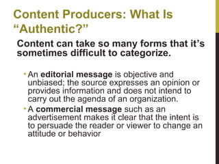 Content Producers: What Is
“Authentic?”
Content can take so many forms that it’s
sometimes difficult to categorize.
• An editorial message is objective and
unbiased; the source expresses an opinion or
provides information and does not intend to
carry out the agenda of an organization.
• A commercial message such as an
advertisement makes it clear that the intent is
to persuade the reader or viewer to change an
attitude or behavior

 
