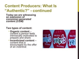 Content Producers: What Is
“Authentic?” - continued
Today we are witnessing
an explosion of
consumer-generated
content (CGM)
Two types of content:
• Organic content –
content a person feels
intrinsically motivated to
prepare and share
• Incentivized content –
content that is
encouraged by the offer
of an incentive

 