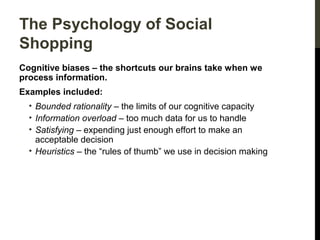 The Psychology of Social
Shopping
Cognitive biases – the shortcuts our brains take when we
process information.
Examples included:
• Bounded rationality – the limits of our cognitive capacity
• Information overload – too much data for us to handle
• Satisfying – expending just enough effort to make an
acceptable decision
• Heuristics – the “rules of thumb” we use in decision making

 
