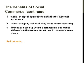 The Benefits of Social
Commerce -continued
4.

Social shopping applications enhance the customer
experience.

5.

Social shopping makes sharing brand impressions easy.

6.

Brands can keep up with the competition, and maybe
differentiate themselves from others in the e-commerce
space.

And because…

 