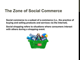 The Zone of Social Commerce
Social commerce is a subset of e-commerce (i.e., the practice of
buying and selling products and services via the Internet).
Social shopping refers to situations where consumers interact
with others during a shopping event.

 
