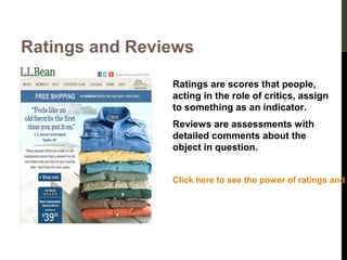 Ratings and Reviews
Ratings are scores that people,
acting in the role of critics, assign
to something as an indicator.
Reviews are assessments with
detailed comments about the
object in question.
Click here to see the power of ratings and

 