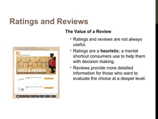 Ratings and Reviews
The Value of a Review
• Ratings and reviews are not always
useful.
• Ratings are a heuristic; a mental
shortcut consumers use to help them
with decision making.
• Reviews provide more detailed
information for those who want to
evaluate the choice at a deeper level.

 