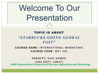 TOPIC IS ABOUT
“STARBUCKS-GOING GLOBAL
FAST”
COURSE NAME: INTERNATIONAL MARKETING
COURSE CODE: MKT 402
FACULTY: KAZI AHMED
(CBA DEPT. IUBAT )
1
Welcome To Our
Presentation
IUBAT-International University of Business Agriculture and Technology
 