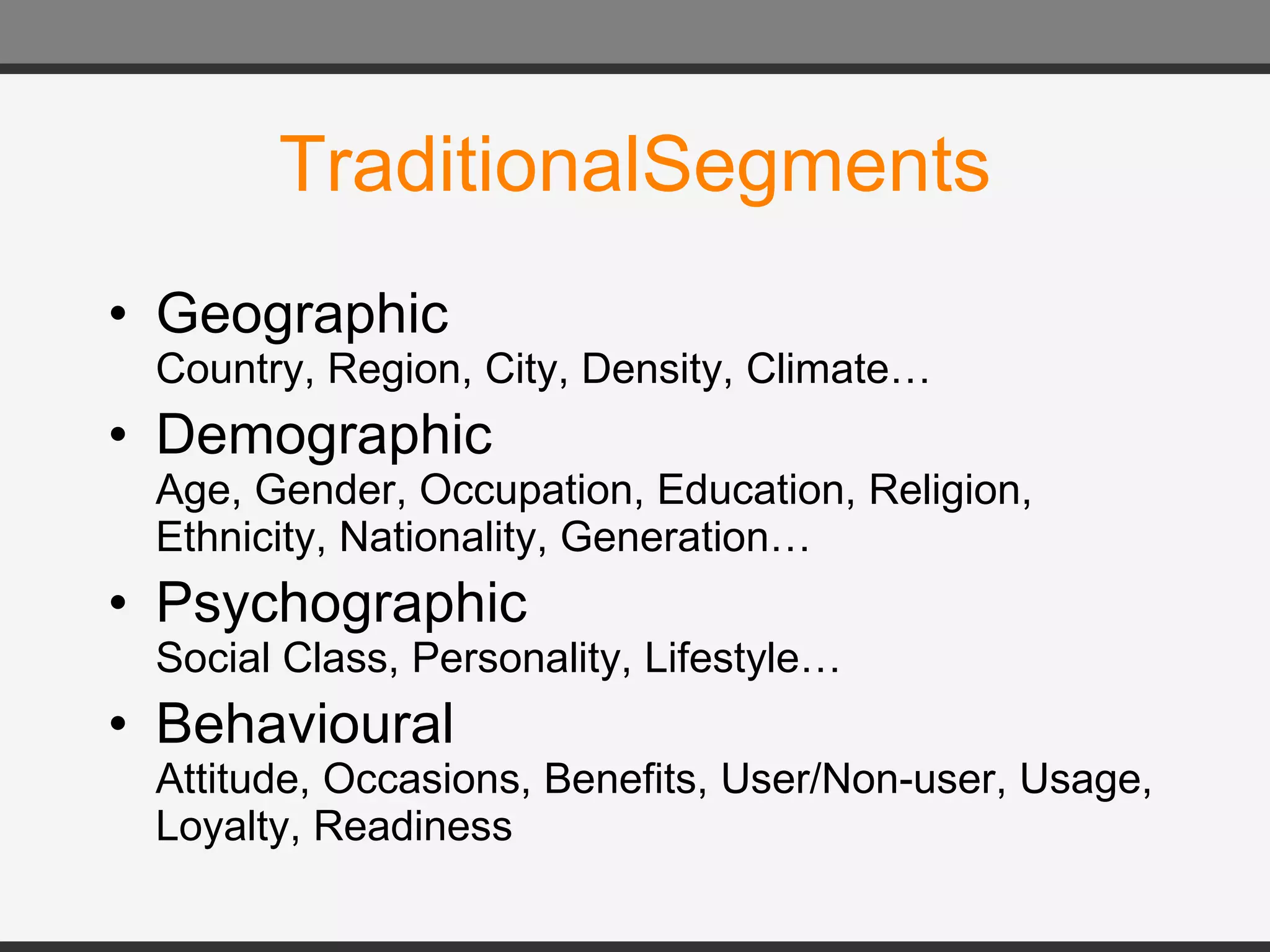 TraditionalSegments Geographic Country, Region, City, Density, Climate… Demographic Age, Gender, Occupation, Education, Religion, Ethnicity, Nationality, Generation… Psychographic Social Class, Personality, Lifestyle… Behavioural Attitude, Occasions, Benefits, User/Non-user, Usage, Loyalty, Readiness 