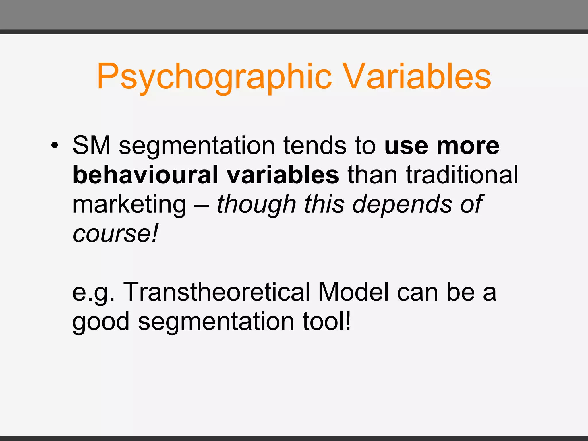 Psychographic Variables SM segmentation tends to  use more behavioural variables  than traditional marketing –  though this depends of course! e.g. Transtheoretical Model can be a good segmentation tool! 