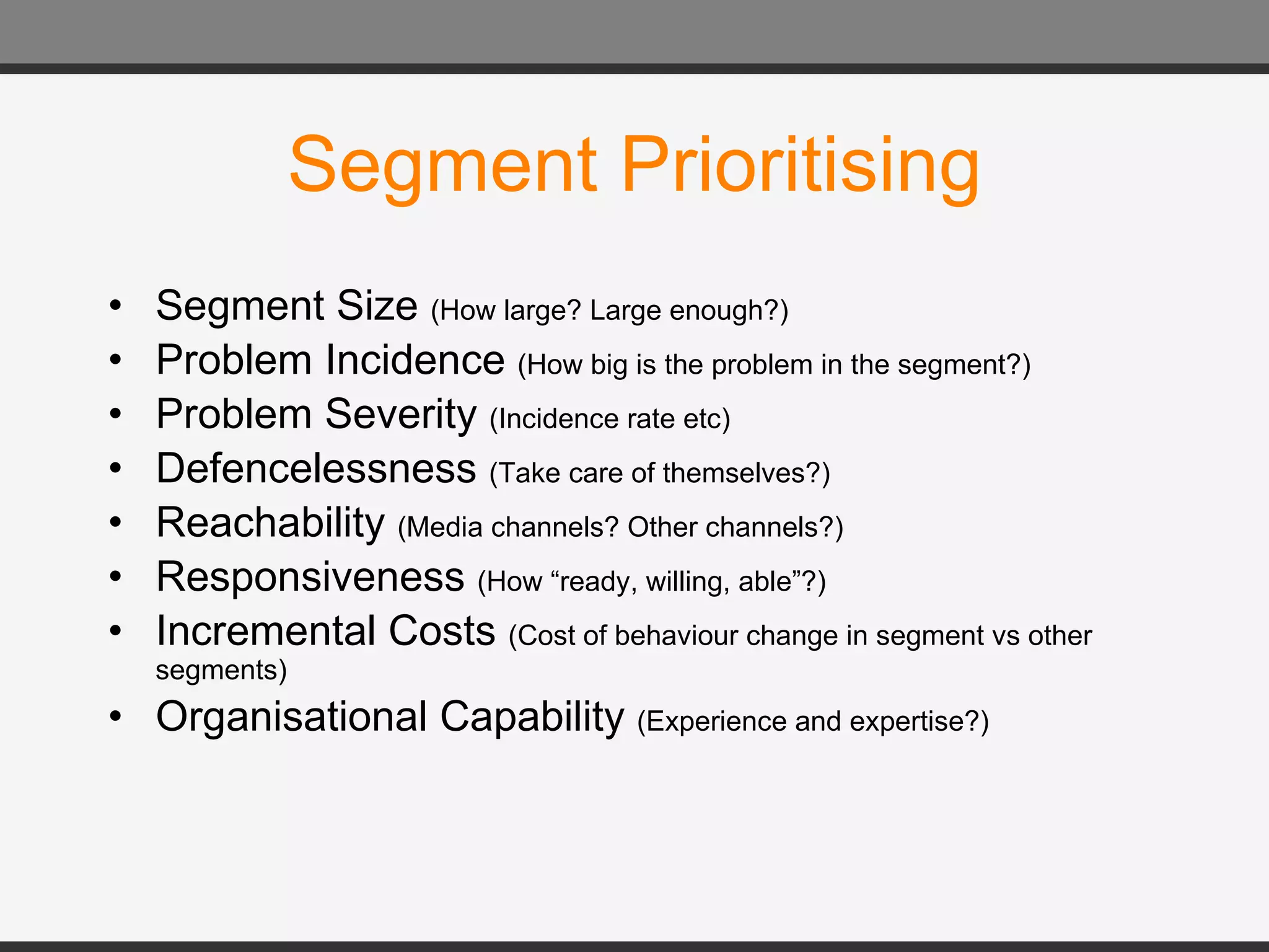 Segment Prioritising Segment Size  (How large? Large enough?) Problem Incidence  (How big is the problem in the segment?) Problem Severity  (Incidence rate etc) Defencelessness  (Take care of themselves?) Reachability  (Media channels? Other channels?) Responsiveness  (How “ready, willing, able”?) Incremental Costs  (Cost of behaviour change in segment vs other segments) Organisational Capability  (Experience and expertise?)  