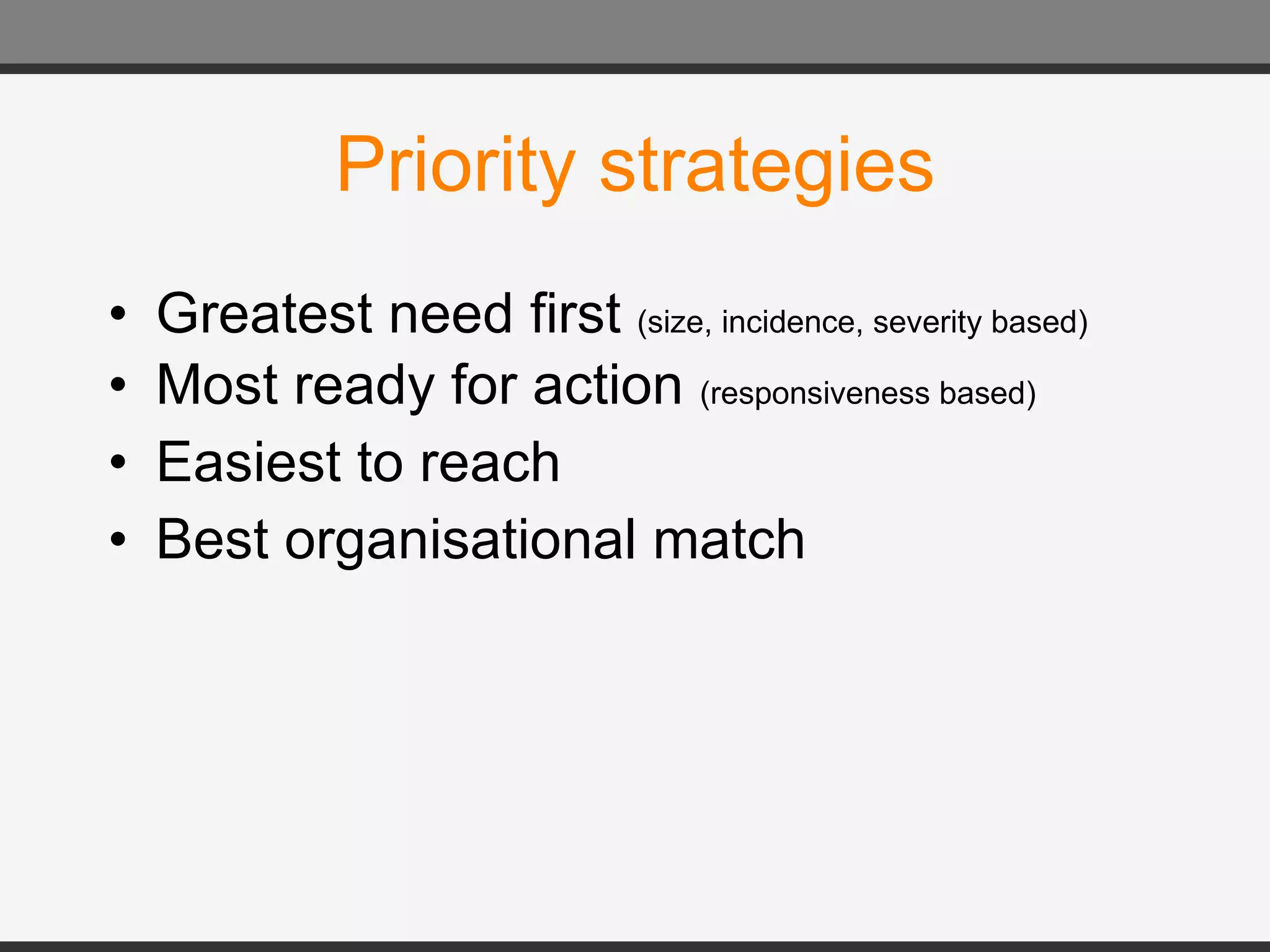 Priority strategies Greatest need first  (size, incidence, severity based) Most ready for action  (responsiveness based) Easiest to reach Best organisational match 