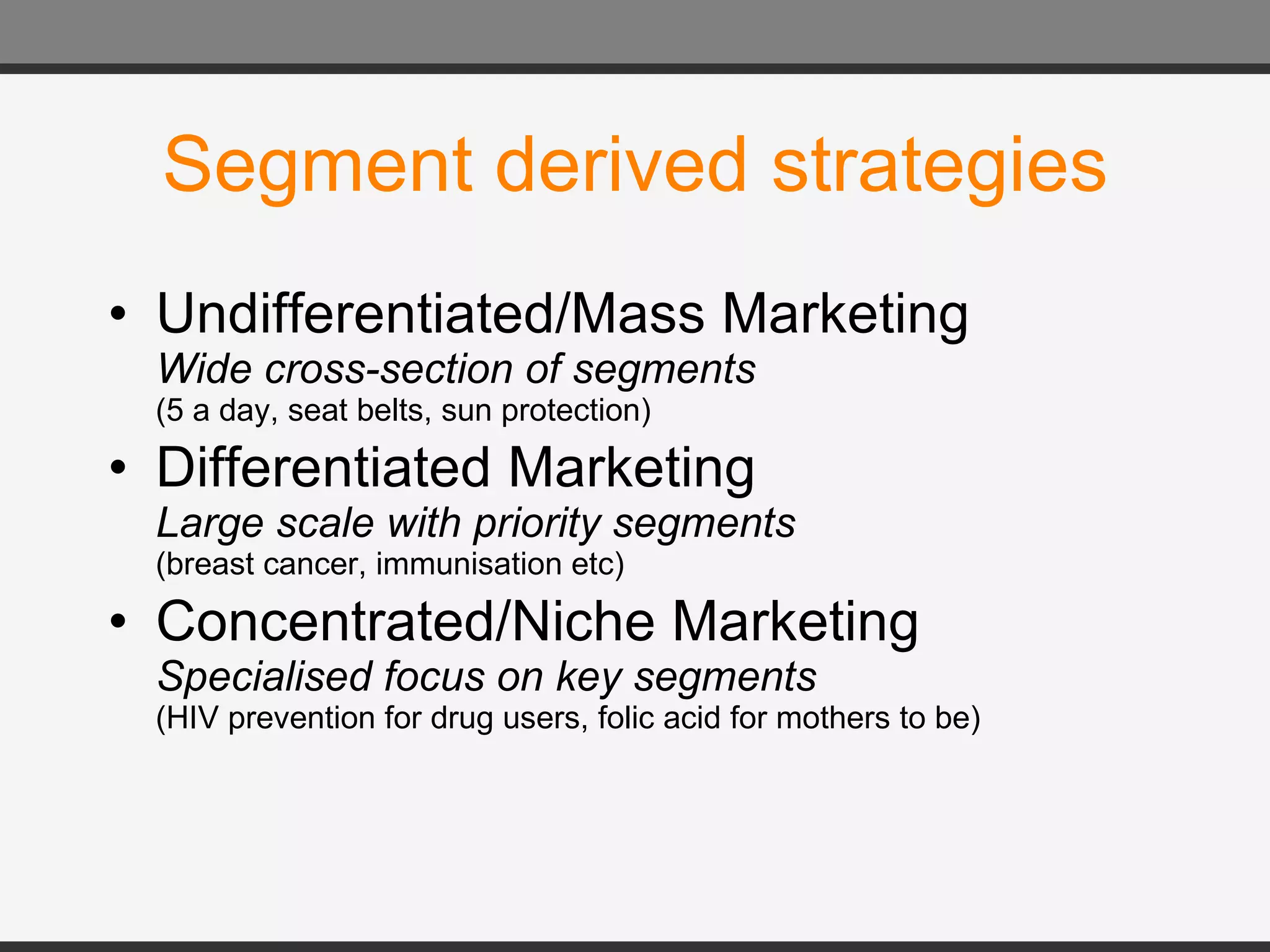 Segment derived strategies Undifferentiated/Mass Marketing Wide cross-section of segments (5 a day, seat belts, sun protection) Differentiated Marketing Large scale with priority segments (breast cancer, immunisation etc) Concentrated/Niche Marketing Specialised focus on key segments (HIV prevention for drug users, folic acid for mothers to be) 