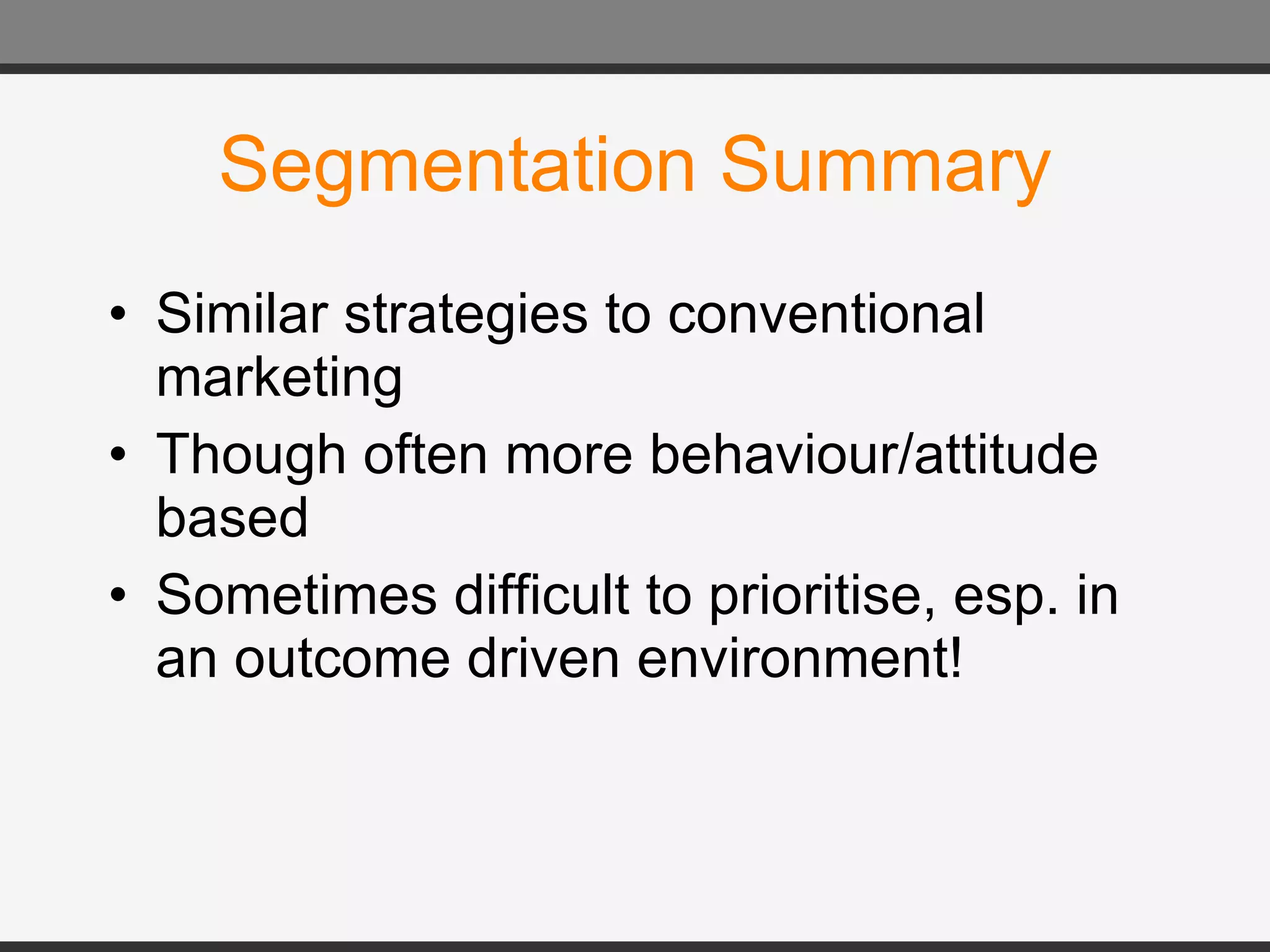 Segmentation Summary Similar strategies to conventional marketing Though often more behaviour/attitude based Sometimes difficult to prioritise, esp. in an outcome driven environment! 