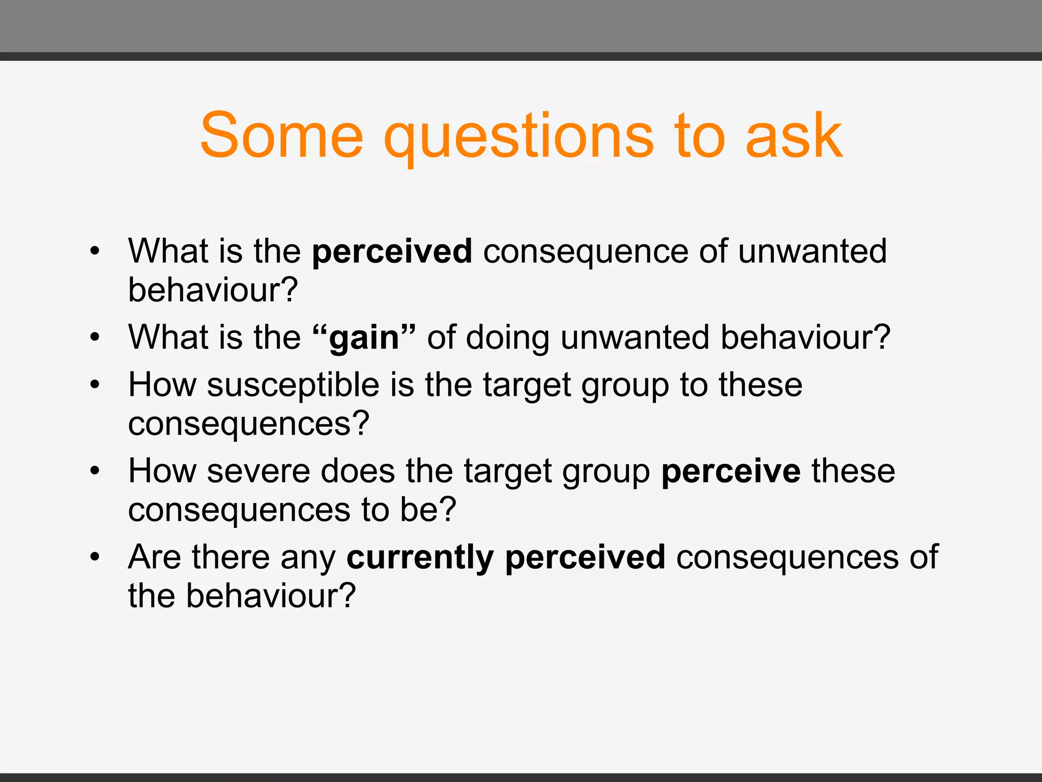 Some questions to ask What is the  perceived  consequence of unwanted behaviour? What is the  “gain”  of doing unwanted behaviour? How susceptible is the target group to these consequences? How severe does the target group  perceive  these consequences to be? Are there any  currently perceived  consequences of the behaviour? 
