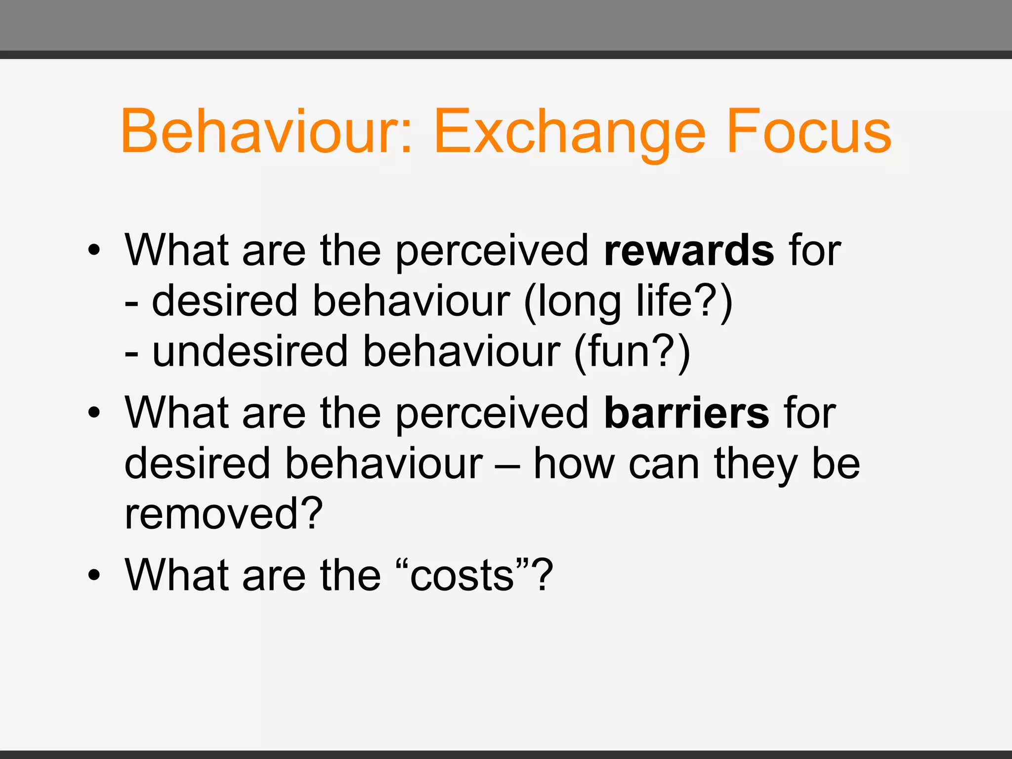Behaviour: Exchange Focus What are the perceived  rewards  for - desired behaviour (long life?) - undesired behaviour (fun?) What are the perceived  barriers  for desired behaviour – how can they be removed? What are the “costs”? 